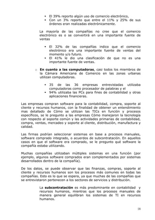 18 
 El 39% reporto algún uso de comercio electrónico, 
 Con un 3% reporto que entre el 11% y 25% de sus órdenes eran realizadas electrónicamente. 
La mayoría de las compañías no cree que el comercio electrónico es o se convertirá en una importante fuente de ventas 
 El 32% de las compañías indico que el comercio electrónico era una importante fuente de ventas del momento y/o futuro. 
 El 41% le dio una clasificación de que no es una importante fuente de ventas. 
o En cuanto a las computadoras, casi todos los miembros de la Cámara Americana de Comercio en las zonas urbanas utilizan computadoras. 
 35 de las 36 empresas entrevistadas utilizaba computadoras como procesador de palabras y el 
 94% utilizaba las PCs para fines de contabilidad y otras aplicaciones financieras. 
Las empresas compran software para la contabilidad, compra, soporte al cliente y recursos humanos, con la finalidad de obtener un entendimiento mas detallado de Cómo se utilizan las TICs en función y procesos específicos, se le pregunto a las empresas Cómo manejaron la tecnología con respecto al soporte común y las actividades primarias de contabilidad, compra, ventas, mercadeo y soporte al cliente, distribución, manufactura y calidad. 
Las firmas podrían seleccionar sistemas en base a procesos manuales, software comprado integrado, o acuerdos de subcontratación. En aquellos casos en que el software era comprado, se le pregunto qué software la compañía estaba utilizando. 
Muchas compañías utilizaban múltiples sistemas en una función (por ejemplo, algunos software comprados eran complementados por sistemas desarrollados dentro de la compañía). 
De los datos, se puede observar que las finanzas, compras, soporte al cliente y recursos humanos son los procesos más comunes en todas las compañías. Esto es lo que se espera, ya que muchas de las compañías que se entrevistaron pertenecen a los sectores de servicios y distribución. 
La subcontratación es más predominante en contabilidad y recursos humanos, mientras que los procesos manuales de manera general equilibran los sistemas de TI en recursos humanos.  