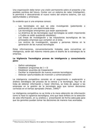 49 
Una organización debe tener una visión permanente sobre el presente y los posibles cambios del futuro. Contar con un sistema de radar (inteligente), le permitirá ir descubriendo el nuevo rostro del entorno externo, con sus oportunidades y amenazas. 
Es evidente que si una empresa conoce: 
- Las tecnologías en que se esta investigando (patentando o publicando) en una determinada área 
- Las tecnologías emergentes que están apareciendo 
- La dinámica de las tecnologías (qué tecnologías se están imponiendo y Cuáles se están quedando obsoletas). 
- Las líneas de investigación y las trayectorias tecnológicas de las principales empresas que compiten en el área. 
- Los centros de investigación, equipos y personas lideres en la generación de las nuevas tecnologías 
Estas informaciones, convenientemente tratadas para convertirse en inteligencia, serán del máximo interés para el diseño de la estrategia de la empresa. 
La Vigilancia Tecnológica provee de inteligencia y conocimiento para: 
- Definir estrategias 
- Establecer programas de I + D 
- Establecer acuerdos de Cooperación 
- Facilitar la implantación de nuevos avances tecnológicos 
- Detectar oportunidades de inversión y comercialización 
La inteligencia competitiva consiste en el seguimiento o exploración y análisis estratégico del proceso de la ciencia y la tecnología. Aquí no se trata de obtener información y hacer informes, se trata de apoyar a las empresas en la gestión de la tecnología para que tomen decisiones correctas en el tiempo apropiado (Heiser, 1994)24 
La inteligencia competitiva no se limita a la mera obtención de información como lo hace la vigilancia tecnológica, sino que hace énfasis en la selección de esta información, en su análisis y presentación de forma adecuada para que los gerentes puedan tomar las decisiones de manera mas acertadas. 
24 Pérez Escorsa y Ramón Maspons, De la vigilancia Tecnológica a la inteligencia competitiva,2001  