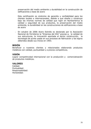 58 
preservación del medio ambiente y durabilidad en la construcción de edificaciones a base de acero 
Esta certificación es sinónimo de garantía y confiabilidad para los clientes locales e internacionales, debido a que diseña y construye bajo las mismas normas de calidad que rigen en Norteamérica la calidad y seguridad de sus productos, la preservación del medio ambiente, la durabilidad en las construcciones de edificaciones a base de acero 
- En octubre de 2006 Acero Estrella es declarado por la Asociación Nacional de Ferreteros la “Empresa del Año” gracias a, la calidad de sus estructuras, la innovación aportada al sector construcción, la tecnología de punta usada en sus procesos de fabricación y los logros obtenidos desde sus inicios en 1993. 
MISIÓN 
Beneficiar a nuestros clientes y relacionados elaborando productos metálicos con calidad, puntualidad y a precios competitivos. 
VISIÓN 
Lograr competitividad internacional con la producción y comercialización de productos metálicos. 
VALORES 
Calidad: 
Puntualidad: 
Responsabilidad: 
Honestidad: 
 