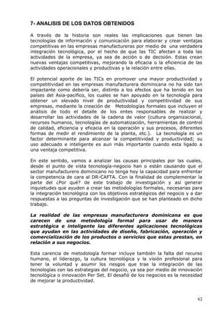 62 
7- ANALISIS DE LOS DATOS OBTENIDOS 
A través de la historia son reales las implicaciones que tienen las tecnologías de información y comunicación para elaborar y crear ventajas competitivas en las empresas manufactureras por medio de una verdadera integración tecnológica, por el hecho de que las TIC afectan a toda las actividades de la empresa, ya sea de acción o de decisión. Estas crean nuevas ventajas competitivas, mejorando la eficacia o la eficiencia de las actividades operacionales y productivas y la relación entre ellas. 
El potencial aporte de las TICs en promover una mayor productividad y competitividad en las empresas manufacturera dominicana no ha sido tan impactante como debería ser, distinto a los efectos que ha tenido en los países del Asia-pacifico, los cuales se han apoyado en la tecnología para obtener un elevado nivel de productividad y competitividad de sus empresas, mediante la creación de Metodologías formales que incluyen el análisis de todo el detalle de los entes responsables de realizar y desarrollar las actividades de la cadena de valor (cultura organizacional, recursos humanos, tecnologías de automatización, herramientas de control de calidad, eficiencia y eficacia en la operación y sus procesos, diferentes formas de medir el rendimiento de la planta, etc.). La tecnología es un factor determinante para alcanzar la competitividad y productividad; su uso adecuado e inteligente es aun más importante cuando esta ligado a una ventaja competitiva. 
En este sentido, vamos a analizar las causas principales por las cuales, desde el punto de vista tecnología-negocio han o están causando que el sector manufacturero dominicano no tenga hoy la capacidad para enfrentar la competencia de cara al DR-CAFTA. Con la finalidad de complementar la parte del ¿Por qué? de este trabajo de investigación y así generar inquietudes que ayuden a crear las metodologías formales, necesarias para la integración tecnológica con los objetivos estratégicos del negocio y a dar respuestas a las preguntas de investigación que se han planteado en dicho trabajo. 
La realidad de las empresas manufacturera dominicana es que carecen de una metodología formal para usar de manera estratégica e inteligente las diferentes aplicaciones tecnológicas que ayudan en las actividades de diseño, fabricación, operación y comercialización de los productos o servicios que estas prestan, en relación a sus negocios. 
Esta carencia de metodología formar incluye también la falta del recurso humano, el liderazgo, la cultura tecnológica y la visión profesional para tener la voluntad y asumir los riesgos que trae la integración de las tecnologías con las estrategias del negocio, ya sea por medio de innovación tecnológica o innovación Per Set. El desafió de los negocios es la necesidad de mejorar la productividad.  