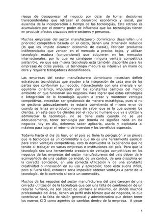 8 
riesgo de desaparecer el negocio por dejar de tomar decisiones transcendentales que retrasan el desarrollo económico y social, por ausencia de la incorporación a tiempo de las tecnologías. Este retraso es acumulativo por el enorme poder de influencia que las tecnologías tienen en producir efectos cruzados entre sectores y personas. 
Muchas empresas del sector manufacturero dominicano desarrollan una prioridad competitiva basada en el costo, tienen una dimensión reducida (lo que les impide alcanzar economía de escala), fabrican productos indiferenciados que venden en el mercado a precios bajos, y utilizan tecnología madura (convencional) que adquieren en los mercados internacionales, por lo que no consiguen ninguna ventaja competitiva sostenible, ya que esa misma tecnología esta también disponible para las empresas de otros países. La tecnología madura es intensiva en mano de obra y requiere trabajadores descalificados. 
Las empresas del sector manufacturero dominicano necesitan definir estrategias tecnológicas que ayuden a la integración de cada una de las partes que conforman su negocio, interactuando con una sinergia y un equilibrio dinámico, impulsado por los constantes cambios del medio ambiente en que funcionan sus negocios. Para lograr que estas estrategias e Integración de la tecnología ayuden a crear y mantener ventajas competitivas, necesitan ser gestionada de manera estratégica, pues si no se gestiona adecuadamente se estaría cometiendo el mismo error de cuando se lanza un producto nuevo sin saber que es lo que quieren los clientes, en este caso los clientes son el recurso humano que va a utilizar y administrar la tecnología, no se tiene nada cuando no se usa adecuadamente, tener tecnología por tenerla no significa nada en los negocios hoy en día, debemos saber aplicarla, usarla y explotarla al máximo para lograr el retorno de inversión y los beneficios esperado. 
Todavía hasta el día de hoy, en el país se tiene la percepción y se piensa que la tecnología es un commodity y que no es una herramienta esencial para crear ventajas competitivas, esto lo demuestra la experiencia que he tenido al trabajar en varias empresas e instituciones del país. Para que la tecnología sea una herramienta creadora de ventajas competitivas en los negocios de las empresas del sector manufactureros del país deben de ir acompañada de una gestión gerencial, de un control, de una disciplina en la correcta aplicación, en una correcta utilización y de una constante creatividad o innovación en su uso y aplicación; todo esto suena difícil, pero si fuera fácil, entonces seria imposible obtener ventajas a partir de la tecnología, de lo contrario si seria un commodity. 
Muchos de los negocios del sector manufacturero del país carecen de una correcta utilización de la tecnología que con una falta de combinación de un recurso humano, no son capaz de utilizarla al máximo, en donde muchos profesionales del área, tienen un perfil más técnico que de negocios, lo que contribuye a la falta de visión gerencial y administrativa que deben tener los nuevos CIO como agentes de cambios dentro de la empresa. A pesar  
