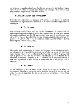 9 
de esto, no se puede subestimar el potencial estratégico de las tecnologías como herramientas de ayuda para lograr las ventajas competitivas que requieren los negocios de cara al DR-CAFTA. 
1.4. DELIMITACION DEL PROBLEMA 
Delimitar el problemas nos asegura enfocarnos en un tiempo y espacio especifico que logre centrarse en lo que es el planteamiento del problema a investigar. 
1.4.1 En Persona 
Los Retos de integral la tecnologías con las estrategias del negocio que ha enfrentado la empresa Acero Estrella, los cuales le han llevado a reconocer el papel estratégico que las TI representan para que el negocio sea mas competitivo hoy en día. (Certificación de calidad, capacitación continua del personal, mejoramiento de los procesos de trabajos, desarrollos de planes tecnológicos, innovaciones, etc.). 
1.4.2 En Espacio 
El estudio será realizado en la ciudad de Santiago tomando como modelo de integración e innovación la empresa manufacturera Acero Estrella. Para esto, hemos diseñado un cuestionario, formulando una serie de preguntas con el propósito de ver las diferentes estrategias que han hecho de la empresa un modelo a seguir y que a la vez nos sirvan de guía para ver lo que han logrado en cuanto al uso e integración de la tecnología con el negocio. 
1.4.3 En Tiempo 
Desde 1993 (inicio de sus operaciones), hasta hoy (cerca de 14 años); la corporación Estrella en poco tiempo ha logrado convertirse en uno de los más importante soportes de las construcciones metálicas en República Dominicana. 
 