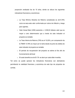 105
proyección analizada fue de 10 años, donde se obtuvo los siguientes
indicadores financieros y económicos:
o La Tasa Mínima Atractiva de Retorno considerada es de13.78%
como se saca este valor conformada por rubros de inflación y riesgo
país vigentes.
o Valor Actual Neto (VAN) asciende a 2.539,53 dólares valor que es
mayor a cero determinando que a través de este indicador el
proyecto es rentable
o La Tasa Interna de Retorno (TIR) es el 15,20% y en comparación de
la TMAR 13.78% es mayor por lo tanto desde el punto de análisis de
este indicador el proyecto es rentable
o El periodo de recuperación del proyecto se estima al 5to año de
funcionamiento del local
o El costo beneficio es de $1.78 es decir por cada dólar invertido.
Tal como se puede apreciar los indicadores financieros son alentadores
permitiendo la viabilidad financiera y económica de este tipo de proyectos de
comida.
 