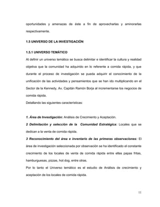 11
oportunidades y amenazas de éste a fin de aprovecharlas y aminorarlas
respectivamente.
1.5 UNIVERSO DE LA INVESTIGACIÓN
1.5.1 UNIVERSO TEMÁTICO
Al definir un universo temático se busca delimitar e identificar la cultura y realidad
objetiva que la comunidad ha adquirido en lo referente a comida rápida, y que
durante el proceso de investigación se pueda adquirir el conocimiento de la
unificación de las actividades y pensamientos que se han ido multiplicando en el
Sector de la Kennedy, Av. Capitán Ramón Borja al incrementarse los negocios de
comida rápida.
Detallando las siguientes características:
1. Área de Investigación: Análisis de Crecimiento y Aceptación.
2 Delimitación y selección de la Comunidad Estratégica: Locales que se
dedican a la venta de comida rápida.
3 Reconocimiento del área e inventario de las primeras observaciones: El
área de investigación seleccionada por observación se ha identificado el constante
crecimiento de los locales de venta de comida rápida entre ellas papas fritas,
hamburguesas, pizzas, hot dog, entre otras.
Por lo tanto el Universo temático es el estudio de Análisis de crecimiento y
aceptación de los locales de comida rápida.
 