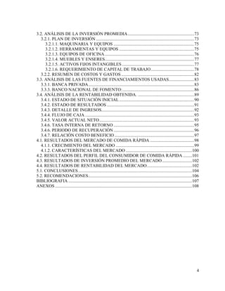 4
3.2. ANÁLISIS DE LA INVERSIÓN PROMEDIA............................................................73
3.2.1. PLAN DE INVERSIÓN .........................................................................................73
3.2.1.1. MAQUINARIA Y EQUIPOS .........................................................................75
3.2.1.2. HERRAMIENTAS Y EQUIPOS ....................................................................75
3.2.1.3. EQUIPOS DE OFICINA.................................................................................76
3.2.1.4. MUEBLES Y ENSERES.................................................................................77
3.2.1.5. ACTIVOS FIJOS INTANGIBLES .................................................................77
3.2.1.6. REQUERIMIENTO DE CAPITAL DE TRABAJO.......................................78
3.2.2. RESUMEN DE COSTOS Y GASTOS ..................................................................82
3.3. ANÁLISIS DE LAS FUENTES DE FINANCIAMIENTOS USADAS.......................83
3.3.1. BANCA PRIVADA................................................................................................83
3.3.3. BANCO NACIONAL DE FOMENTO:.................................................................86
3.4. ANÁLISIS DE LA RENTABILIDAD OBTENIDA. ...................................................89
3.4.1. ESTADO DE SITUACIÓN INICIAL....................................................................90
3.4.2. ESTADO DE RESULTADOS ...............................................................................91
3.4.3. DETALLE DE INGRESOS....................................................................................92
3.4.4. FLUJO DE CAJA...................................................................................................93
3.4.5. VALOR ACTUAL NETO......................................................................................93
3.4.6. TASA INTERNA DE RETORNO .........................................................................95
3.4.6. PERIODO DE RECUPERACIÓN .........................................................................96
3.4.7. RELACIÓN COSTO BENEFICIO ........................................................................97
4.1. RESULTADOS DEL MERCADO DE COMIDA RÁPIDA ........................................98
4.1.1. CRECIMIENTO DEL MERCADO .......................................................................99
4.1.2. CARACTERÍSTICAS DEL MERCADO ............................................................100
4.2. RESULTADOS DEL PERFIL DEL CONSUMIDOR DE COMIDA RÁPIDA ........101
4.3. RESULTADOS DE INVERSIÓN PROMEDIO DEL MERCADO...........................102
4.4. RESULTADOS DE RENTABILIDAD DEL MERCADO.........................................102
5.1. CONCLUSIONES.......................................................................................................104
5.2. RECOMENDACIONES..............................................................................................106
BIBLIOGRAFIA ................................................................................................................107
ANEXOS ............................................................................................................................108
 