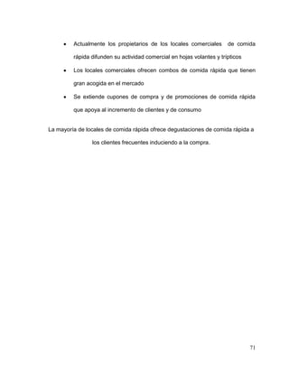 71
Actualmente los propietarios de los locales comerciales de comida
rápida difunden su actividad comercial en hojas volantes y trípticos
Los locales comerciales ofrecen combos de comida rápida que tienen
gran acogida en el mercado
Se extiende cupones de compra y de promociones de comida rápida
que apoya al incremento de clientes y de consumo
La mayoría de locales de comida rápida ofrece degustaciones de comida rápida a
los clientes frecuentes induciendo a la compra.
 