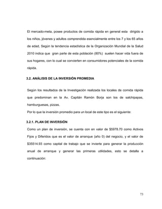 73
El mercado-meta, posee productos de comida rápida en general esta dirigido a
los niños, jóvenes y adultos comprendida esencialmente entre los 7 y los 65 años
de edad, Según la tendencia estadística de la Organización Mundial de la Salud
2010 indica que gran parte de esta población (80%) suelen hacer vida fuera de
sus hogares, con lo cual se convierten en consumidores potenciales de la comida
rápida.
3.2. ANÁLISIS DE LA INVERSIÓN PROMEDIA
Según los resultados de la Investigación realizada los locales de comida rápida
que predominan en la Av. Capitán Ramón Borja son los de salchipapas,
hamburguesas, pizzas.
Por lo que la inversión promedio para un local de este tipo es el siguiente:
3.2.1. PLAN DE INVERSIÓN
Como un plan de inversión, se cuenta con en valor de $5978.70 como Activos
Fijos y Diferidos que es el valor de arranque (año 0) del negocio, y el valor de
$35514.93 como capital de trabajo que se invierte para generar la producción
anual de arranque y generar las primeras utilidades, esto se detalla a
continuación:
 