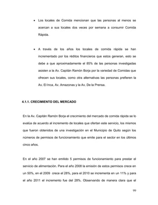 99
Los locales de Comida mencionan que las personas al menos se
acercan a sus locales dos veces por semana a consumir Comida
Rápida.
A través de los años los locales de comida rápida se han
incrementado por los réditos financieros que estos generan, esto se
debe a que aproximadamente el 85% de las personas investigadas
asisten a la Av. Capitán Ramón Borja por la variedad de Comidas que
ofrecen sus locales, como otra alternativas las personas prefieren la
Av. El Inca, Av. Amazonas y la Av. De la Prensa.
4.1.1. CRECIMIENTO DEL MERCADO
En la Av. Capitán Ramón Borja el crecimiento del mercado de comida rápida se lo
evalúa de acuerdo al incremento de locales que ofertan este servicio, los mismos
que fueron obtenidos de una investigación en el Municipio de Quito según los
números de permisos de funcionamiento que emite para el sector en los últimos
cinco años.
En el año 2007 se han emitido 5 permisos de funcionamiento para prestar el
servicio de alimentación. Para el año 2008 la emisión de estos permisos crece en
un 50%, en el 2009 crece el 28%, para el 2010 se incrementa en un 11% y para
el año 2011 el incremento fue del 28%. Observando de manera clara que el
 