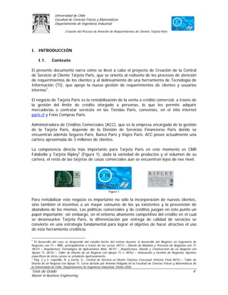 Universidad de Chile
                 Facultad de Ciencias Físicas y Matemáticas
                 Departamento de Ingeniería Industrial

                        Creación del Proceso de Atención de Requerimientos de Clientes Tarjeta Paris




I. INTRODUCCIÓN

     I.1.      Contexto

El presente documento narra cómo se llevó a cabo el proyecto de Creación de la Central
de Servicio al Cliente Tarjeta Paris, que se orienta al rediseño de los procesos de atención
de requerimientos de los clientes y al delineamiento de una herramienta de Tecnología de
Información (TI), que apoye la nueva gestión de requerimientos de clientes y usuarios
internos1.

El negocio de Tarjeta Paris es la rentabilización de la venta a crédito comercial, a través de
la gestión del límite de crédito otorgado a personas, lo que les permite adquirir
mercaderías o contratar servicios en las Tiendas Paris, convenios, en el sitio internet
paris.cl y Fono Compras Paris.

Administradora de Créditos Comerciales (ACC), que es la empresa encargada de la gestión
de la Tarjeta Paris, depende de la División de Servicios Financieros Paris donde se
encuentran además Seguros Paris, Banco Paris y Viajes Paris. ACC posee actualmente una
cartera aproximada de 3 millones de clientes.

La competencia directa más importante para Tarjeta Paris en este momento es CMR
Falabella y Tarjeta Ripley2 (Figura 1), dada la variedad de productos y el volumen de su
cartera, el resto de las tarjetas de casas comerciales aún se encuentran lejos de ese nivel.




                                                         Figura 1

Para rentabilizar este negocio es importante no sólo la incorporación de nuevos clientes,
sino también el incentivo a un mayor consumo de los ya existentes y la prevención de
abandono de los mismos. Las políticas comerciales y de créditos juegan en este punto un
papel importante; sin embargo, en el entorno altamente competitivo del crédito en el cual
se desenvuelve Tarjeta París, la diferenciación por entrega de calidad de servicios se
convierte en una estrategia fundamental para lograr el objetivo de hacer atractivo el uso
de esta herramienta crediticia.

1
  El desarrollo del caso se desprende del estudio hecho del mismo durante el desarrollo del Magíster en Ingeniería de
Negocios con TI – MBE, principalmente a través de los cursos IN71J – Diseño de Modelos y Procesos de Negocios con TI,
IN72J – Arquitectura Tecnológica de Aplicaciones Web, IN73J – Arquitectura, Diseño y Construcción de un Negocio con
Apoyo TI, IN75J – Taller de Diseño de un Negocio con Apoyo TI, e IN76J – Innovación y Gestión de Negocios. Apuntes
específicos de otros cursos se señalarán oportunamente.
2
  Pág. 2 y 3. Capetillo, R. y Zurita, G., Central de Servicio al Cliente Tarjetas Cencosud, Informe Final IN75J – Taller de
Diseño de un Negocio con Apoyo TI. Curso dictado por Antonio Holgado en la Facultad de Ciencias Físicas y Matemáticas de
la Universidad de Chile, Departamento de Ingeniería Industrial, Otoño 2006.
Tesis de Grado                                                                                                          4
Master in Business Engineering
 