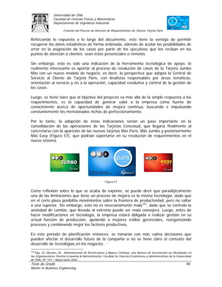 Universidad de Chile
                 Facultad de Ciencias Físicas y Matemáticas
                 Departamento de Ingeniería Industrial

                        Creación del Proceso de Atención de Requerimientos de Clientes Tarjeta Paris

Reforzando lo expuesto a lo largo del documento, esto tiene la ventaja de permitir
recuperar los datos estadísticos de forma ordenada, además de acotar las posibilidades de
error en la asignación de los casos por parte de los ejecutivos que los reciban en los
puntos de atención a clientes, sean éstos presenciales o remotos.

Sin embargo, esto es sólo una indicación de la herramienta tecnológica de apoyo, lo
realmente interesante es aportar al proceso de resolución de casos de la Tarjeta Jumbo
Más con un nuevo modelo de negocio, es decir, la perspectiva que adopta la Central de
Servicio al Cliente de Tarjeta Paris, con Analistas responsables por áreas temáticas,
orientación al servicio y no a la operación, capacidad resolutiva y control de la gestión de
los casos.

Luego, se tiene claro que el objetivo del proyecto va más allá de la simple respuesta a los
requerimientos, es la capacidad de generar valor a la empresa como fuente de
conocimiento acerca de oportunidades de mejora continua, buscando e impulsando
constantemente los mencionados nichos de perfeccionamiento.

Por lo tanto, la adopción de éstas indicaciones serían un paso importante en la
consolidación de las operaciones de las Tarjetas Cencosud, que llegaría finalmente al
concretarse con la aparición de las nuevas tarjetas Más Paris, Más Jumbo y posteriormente
Más Easy (Figura 57), que podrían soportarse en su resolución de requerimientos en el
nuevo sistema.




                                                        Figura 57


Como reflexión sobre lo que se acaba de exponer, se puede decir que paradójicamente
una de las limitaciones que tiene un proceso de mejora es la misma tecnología, dado que
en el corto plazo posibilita movimientos sobre la frontera de productividad, pero no saltar
a una superior. Sin embargo, esto no es necesariamente malo164, dado que se controla la
ansiedad de cambio, que llevada al extremo puede ser mala consejera. Luego, antes de
hacer modificaciones en tecnología, la empresa estará obligada a realizar gestión en su
actual función de producción, apelando a mejores estilos gerenciales, reorganizando
procesos y combinando mejor los factores productivos.

En este período de planificación entonces, se tomarán con más calma decisiones que
pueden afectar el desarrollo futuro de la compañía si no se tiene claro el contexto del
desarrollo de tecnologías en los negocios.
164
    Pág. 32. Morales, M., Administración de Restricciones y Mejora Continua, una Manera de Incrementar los Resultados en
las Organizaciones. Revista Economía & Administración, Facultad de Ciencias Económicas y Administrativas de la Universidad
de Chile, Nº 147 – Mayo/Junio 2004.
Tesis de Grado                                                                                                       94
Master in Business Engineering
 