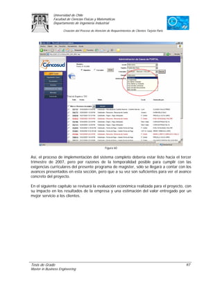 Universidad de Chile
               Facultad de Ciencias Físicas y Matemáticas
               Departamento de Ingeniería Industrial

                     Creación del Proceso de Atención de Requerimientos de Clientes Tarjeta Paris




                                                    Figura 60


Así, el proceso de implementación del sistema completo debería estar listo hacia el tercer
trimestre de 2007, pero por razones de la temporalidad posible para cumplir con las
exigencias curriculares del presente programa de magíster, sólo se llegará a contar con los
avances presentados en esta sección, pero que a su vez son suficientes para ver el avance
concreto del proyecto.

En el siguiente capítulo se revisará la evaluación económica realizada para el proyecto, con
su impacto en los resultados de la empresa y una estimación del valor entregado por un
mejor servicio a los clientes.




Tesis de Grado                                                                                      97
Master in Business Engineering
 
