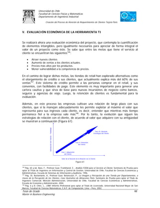 Universidad de Chile
                 Facultad de Ciencias Físicas y Matemáticas
                 Departamento de Ingeniería Industrial

                         Creación del Proceso de Atención de Requerimientos de Clientes Tarjeta Paris



V. EVALUACIÓN ECONÓMICA DE LA HERRAMIENTA TI


Se realizará ahora una evaluación económica del proyecto, que contempla la cuantificación
de elementos intangibles, pero igualmente necesarios para apreciar de forma integral el
valor de un proyecto como éste. Se sabe que entre las metas que tiene el servicio al
cliente se encuentran las siguientes166:

      •   Atraer nuevos clientes.
      •   Aumento de ventas a los clientes actuales.
      •   Precios más altos por los productos.
      •   Menor vulnerabilidad a la competencia de precios.

En el camino de lograr dichas metas, las tiendas de retail han explorado alternativas como
el otorgamiento de crédito a sus clientes, que actualmente explica más del 60% de sus
ventas167. Este sistema de crédito permite a las personas comprar en el retail, y sus
convenios, con facilidades de pago. Este elemento es muy importante para generar una
cartera cautiva y que sirva de base para nuevas incursiones de negocio como bancos,
seguros y agencias de viaje. Luego, la retención de clientes es fundamental para la
evaluación.

Además, en este proceso las empresas cultivan una relación de largo plazo con sus
clientes, que si la manejan adecuadamente les permite explotar al máximo el valor que
representa para sus ingresos cada cliente, es decir, entender que mientras más tiempo
permanece fiel a la empresa vale más168. Por lo tanto, la evolución que siguen las
estrategias de relación con el cliente, de acuerdo al valor que adquiere con su antigüedad
se muestran a continuación (Figura 61).
                             Satisfacción del Cliente – Fidelidad




                                                                                                                     Fase III: Atención
                                                                                                                   Estratégica del Cliente
                                                                                                      M
                                                                                                    CR



                                                                                          Fase II: Retención
                                                                                             del Cliente



                                                                    Fase I: Adquisición
                                                                        del Cliente


                                                                    Valor de la Duración de la Relación con el Cliente

                                                                                          Figura 61

166
    Pág. 65 y 66. Bass, F., Profesor Guía: Frankhanel, E., Análisis FODA para el Servicio al Cliente. Seminario de Prueba para
optar al Título de Ingeniero en Información y Control de Gestión, Universidad de Chile, Facultad de Ciencias Económicas y
Administrativas, Escuela de Sistemas de Información y Auditoria, 1996.
167
    Pág. 35. Bustamante, A., Profesor Guía: Betancourt, P., La Imagen y Percepción de una Tienda por Departamentos, a
través de la Percepción de los Clientes, Caso Ilustrativo de Almacenes París. Seminario de Prueba para optar al Título de
Ingeniero Comercial, Mención Administración, Universidad de Chile, Facultad de Ciencias Económicas y Administrativas,
Escuela de Economía y Administración, 2004.
168
    Pág. 6 y 8. Chire, L., CRM. Informe Profesional para optar al Título de Licenciado, Universidad Nacional Mayor de San
Marcos, Facultad de Ciencias Matemáticas, E.A.P. de Computación, Lima – Perú, 2002.
Tesis de Grado                                                                                                                               98
Master in Business Engineering
 