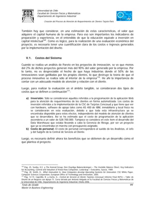 Universidad de Chile
                 Facultad de Ciencias Físicas y Matemáticas
                 Departamento de Ingeniería Industrial

                         Creación del Proceso de Atención de Requerimientos de Clientes Tarjeta Paris



También hay que considerar, en una estimación de estas características, el valor que
adquiere el capital humano de la empresa. Para eso son importantes los indicadores de
preparación y experiencia, en el entendido de que la educación equivale a inversión en
capital intelectual169. Como es lógico, para la realización de una evaluación económica del
proyecto, es necesario tener una cuantificación clara de los costos e ingresos generados
por la implementación del diseño.


      V.1.     Costos del Sistema

Cuando se realiza un análisis de Pareto en los proyectos de innovación, se ve que menos
del 2% de dichos proyectos generan más del 90% del valor generado por la empresa. Por
lo tanto, no es despreciable el hecho de que haya industrias donde el 50% de las
innovaciones sean gatilladas por los propios clientes, lo que destruye la teoría de que el
proceso innovativo se realiza sólo al interior de la empresa170. He ahí la importancia de
contar con un adecuado modelo de atención y relación con el cliente.

Luego, para realizar la evaluación en el ámbito tangible, se consideraran dos tipos de
costos que se definen a continuación171:

      a) Inversión: Sólo se consideraran aquellos referidos a la programación de la aplicación Web
         para la atención de requerimientos de los clientes en forma automatizada. Los costos de
         inversión referidos a la implementación de la CSC de Tarjetas Cencosud y que tiene que ver
         con hardware, software de apoyo tales como AS 400 de IBM, inmobiliario y local físico no
         se considerarán en esta evaluación, debido a que toda esta infraestructura ya se
         encontraba disponible para estos efectos, independiente del modelo de atención de clientes
         que se desarrollara. Así se ha estimado que el costo de programación de la aplicación
         ascendería a un valor de $28.700.000. Tampoco se considera en este ítem el desarrollo del
         Data Warehouse que estaba llevando a cabo la Gerencia de Riesgo, por ser un proyecto
         que ya se encontraba en marcha con presupuesto asignado.
      b) Costo de personal: El costo de personal corresponderá al sueldo de los Analistas, el Jefe
         y del Subjefe de la Central de Servicio al Cliente.

Luego, es necesario definir ahora los beneficios que se obtienen de un desarrollo como el
que plantea el proyecto.




169
    Pág. 25. Sveiby, K.E. y The Konrad Group, Den Osynliga Balansräkningen – The Invisible Balance Sheet, Key Indicators
for Accounting, Control and Valuation of Know-How Companies. Ledarskap – Estocolmo, Suecia, 1989.
170
    Pág. 28. Smith, H., What Innovation Is, How Companies develop Operating Systems for Innovation. CSC White Paper,
Computer Sciences Corporation, European Office of Technology and Innovation, 2005.
171
    Pág. 12-15. Capetillo, R. y Zurita, G., Central de Servicio al Cliente Tarjetas Cencosud, Informe Final IN75J – Taller de
Diseño de un Negocio con Apoyo TI. Curso dictado por Antonio Holgado en la Facultad de Ciencias Físicas y Matemáticas de
la Universidad de Chile, Departamento de Ingeniería Industrial, Otoño 2006.
Tesis de Grado                                                                                                          99
Master in Business Engineering
 