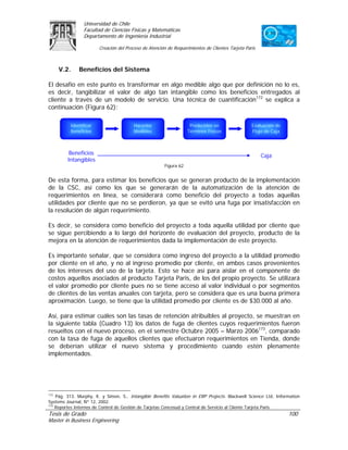 Universidad de Chile
                Facultad de Ciencias Físicas y Matemáticas
                Departamento de Ingeniería Industrial

                        Creación del Proceso de Atención de Requerimientos de Clientes Tarjeta Paris



      V.2.    Beneficios del Sistema

El desafío en este punto es transformar en algo medible algo que por definición no lo es,
es decir, tangibilizar el valor de algo tan intangible como los beneficios entregados al
cliente a través de un modelo de servicio. Una técnica de cuantificación172 se explica a
continuación (Figura 62):

          Identificar                   Hacerlos                    Predecirlos en                Evaluación de
          Beneficios                    Medibles                   Términos Físicos               Flujo de Caja



          Beneficios                                                                                   Caja
         Intangibles
                                                       Figura 62


De esta forma, para estimar los beneficios que se generan producto de la implementación
de la CSC, así como los que se generarán de la automatización de la atención de
requerimientos en línea, se considerará como beneficio del proyecto a todas aquellas
utilidades por cliente que no se perdieron, ya que se evitó una fuga por insatisfacción en
la resolución de algún requerimiento.

Es decir, se considera como beneficio del proyecto a toda aquella utilidad por cliente que
se sigue percibiendo a lo largo del horizonte de evaluación del proyecto, producto de la
mejora en la atención de requerimientos dada la implementación de este proyecto.

Es importante señalar, que se considera como ingreso del proyecto a la utilidad promedio
por cliente en el año, y no al ingreso promedio por cliente, en ambos casos provenientes
de los intereses del uso de la tarjeta. Esto se hace así para aislar en el componente de
costos aquellos asociados al producto Tarjeta Paris, de los del propio proyecto. Se utilizará
el valor promedio por cliente pues no se tiene acceso al valor individual o por segmentos
de clientes de las ventas anuales con tarjeta, pero se considera que es una buena primera
aproximación. Luego, se tiene que la utilidad promedio por cliente es de $30.000 al año.

Así, para estimar cuáles son las tasas de retención atribuibles al proyecto, se muestran en
la siguiente tabla (Cuadro 13) los datos de fuga de clientes cuyos requerimientos fueron
resueltos con el nuevo proceso, en el semestre Octubre 2005 – Marzo 2006173, comparado
con la tasa de fuga de aquellos clientes que efectuaron requerimientos en Tienda, donde
se deberían utilizar el nuevo sistema y procedimiento cuando estén plenamente
implementados.




172
    Pág. 313. Murphy, K. y Simon, S., Intangible Benefits Valuation in ERP Projects. Blackwell Science Ltd, Information
Systems Journal, Nº 12, 2002.
173
    Reportes Internos de Control de Gestión de Tarjetas Cencosud y Central de Servicio al Cliente Tarjeta Paris.
Tesis de Grado                                                                                                    100
Master in Business Engineering
 