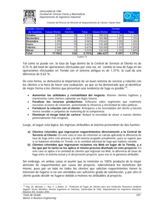 Universidad de Chile
                Facultad de Ciencias Físicas y Matemáticas
                Departamento de Ingeniería Industrial

                       Creación del Proceso de Atención de Requerimientos de Clientes Tarjeta Paris

      Detalle Cierres                     CSC                                            Tienda
        de Cuentas Casos Vistos          Cierres           Tasa    Casos Vistos          Cierres        Tasa
      Octubre             3.838                  18          0,47%     100.523                1.162       1,16%
      Noviembre           3.560                  33          0,93%     104.980                1.874       1,79%
      Diciembre           2.495                  24          0,96%     110.632                1.502       1,36%
      Enero               3.010                  19          0,63%     118.300                1.219       1,03%
      Febrero             2.544                  17          0,67%     125.650                1.307       1,04%
      Marzo               2.507                  23          0,92%     126.542                2.333       1,84%
      Total             17.954                  134         0,75%     686.627                9.397       1,37%
                                                      Cuadro 13


Tal como se puede ver, la tasa de fuga dentro de la Central de Servicio al Cliente es de
0,75 % del total de operaciones efectuadas por esta vía, en cambio la tasa de fuga en las
operaciones efectuadas en Tienda con el sistema antiguo es de 1,37%, lo cual da una
diferencia de 0,62 %.

De esta forma, se demuestra la importancia de un buen sistema de servicio y relación con
los clientes a la hora de hacer una evaluación, ya que se ha demostrado que al identificar
de mejor forma a los clientes que presentan una tendencia de fuga es posible174:

       •   Aumentar las utilidades y rentabilidad del negocio: Retener clientes fugitivos y
           mantenerlos como clientes captando sus flujos futuros.
       •   Focalizar los recursos productivos: Enfocarse sobre segmentos que realmente
           necesitan acciones de retención, aumentando la eficiencia y efectividad de tales políticas.
       •   Fortalecer la relación con el cliente: Anticiparse a las necesidades del cliente y hacerlo
           menos sensible a campañas de marketing de la competencia.
       •   Disminuir el riesgo total de cartera: Reducir la necesidad de atraer a nuevos clientes
           potencialmente más riesgosos.

Luego, al seguir esta lógica, los ingresos atribuibles al sistema provendrán de dos fuentes:

       a) Clientes retenidos que ingresaron requerimientos directamente a la Central de
          Servicio al Cliente: En este caso la tasa de retención se calcula aplicando la diferencia de
          tasa de fuga entre este proceso y la del sistema ocupado actualmente, pues se supone que
          si se hubiesen atendido en Tienda, es la cantidad adicional de fuga que hubiese existido.
       b) Clientes retenidos que ingresaron reclamos vía Web en lugar de la Tienda, y a
          los que por lo tanto se les aplica el mismo proceso diseñado en este proyecto: En
          este caso se aplica a la cantidad de clientes que ingresan vía Web, la diferencia de tasas de
          fuga entre al sistema actual y el del presente proyecto, pues ésa es la ganancia atribuible.

Sin embrago, en ambos casos el asumir que la retención es 100% producto de la mejor
atención de requerimientos por causa del proyecto, sobrestimaría los beneficios del
mismo, pues por un lado no todos los clientes que solicitan requerimientos tienen la
intención de fugarse si no son atendidos con suficiente grado de satisfacción, y por otro el
cliente puede decidir no fugarse debido a motivos no atribuibles al proyecto.


174
   Pág. 66. Miranda, J.; Rey, P. y Weber, R., Predicción de Fugas de Clientes para una Institución Financiera mediante
Support Vector Machines. Revista Ingeniería en Sistemas, Universidad de Chile, Departamento de Ingeniería Industrial,
Volumen XIX, Octubre 2005.
Tesis de Grado                                                                                                  101
Master in Business Engineering
 