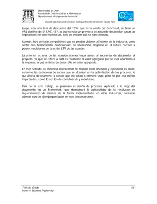 Universidad de Chile
               Facultad de Ciencias Físicas y Matemáticas
               Departamento de Ingeniería Industrial

                     Creación del Proceso de Atención de Requerimientos de Clientes Tarjeta Paris

Luego, con una tasa de descuento del 13%, que es la usada por Cencosud, se tiene un
VAN positivo de $47.957.457, lo que lo hace un proyecto atractivo de desarrollar dadas las
implicancias no sólo monetarias, sino de imagen que se han señalado.

Además, hay ventajas competitivas que se pueden obtener al interior de la industria, como
contar con herramientas profesionales de fidelización, llegando en el futuro cercano a
poseer mediciones certeras del LTV de las cuentas.

La anterior es una de las consideraciones importantes al momento de desarrollar el
proyecto, ya que se refiere a cuál es realmente el valor agregado que se está aportando a
la empresa, o qué ámbitos de desarrollo se están apoyando.

En este sentido, la eficiencia operacional del trabajo bien diseñado y ejecutado es obvia,
así como las economías de escala que se alcanzan en la optimización de los procesos, lo
que afecta directamente a costos que no saltan a primera vista, pero no por eso menos
importantes, como lo son los de coordinación y monitoreo.

Para cerrar este trabajo, se plasmará el diseño de procesos explicado a lo largo del
documento en un Framework, que demostrará la aplicabilidad de la resolución de
requerimientos de clientes de la forma implementada, en otras industrias, contando
además con un ejemplo particular en vías de concretarse.




Tesis de Grado                                                                                      105
Master in Business Engineering
 