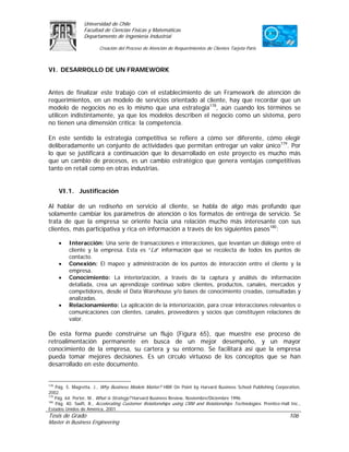 Universidad de Chile
                 Facultad de Ciencias Físicas y Matemáticas
                 Departamento de Ingeniería Industrial

                        Creación del Proceso de Atención de Requerimientos de Clientes Tarjeta Paris



VI. DESARROLLO DE UN FRAMEWORK


Antes de finalizar este trabajo con el establecimiento de un Framework de atención de
requerimientos, en un modelo de servicios orientado al cliente, hay que recordar que un
modelo de negocios no es lo mismo que una estrategia178, aún cuando los términos se
utilicen indistintamente, ya que los modelos describen el negocio como un sistema, pero
no tienen una dimensión crítica: la competencia.

En este sentido la estrategia competitiva se refiere a cómo ser diferente, cómo elegir
deliberadamente un conjunto de actividades que permitan entregar un valor único179. Por
lo que se justificará a continuación que lo desarrollado en este proyecto es mucho más
que un cambio de procesos, es un cambio estratégico que genera ventajas competitivas
tanto en retail como en otras industrias.


      VI.1. Justificación

Al hablar de un rediseño en servicio al cliente, se habla de algo más profundo que
solamente cambiar los parámetros de atención o los formatos de entrega de servicio. Se
trata de que la empresa se oriente hacia una relación mucho más interesante con sus
clientes, más participativa y rica en información a través de los siguientes pasos180:

      •   Interacción: Una serie de transacciones e interacciones, que levantan un diálogo entre el
          cliente y la empresa. Esta es “La” información que se recolecta de todos los puntos de
          contacto.
      •   Conexión: El mapeo y administración de los puntos de interacción entre el cliente y la
          empresa.
      •   Conocimiento: La interiorización, a través de la captura y análisis de información
          detallada, crea un aprendizaje continuo sobre clientes, productos, canales, mercados y
          competidores, desde el Data Warehouse y/o bases de conocimiento creadas, consultadas y
          analizadas.
      •   Relacionamiento: La aplicación de la interiorización, para crear interacciones relevantes o
          comunicaciones con clientes, canales, proveedores y socios que constituyen relaciones de
          valor.

De esta forma puede construirse un flujo (Figura 65), que muestre ese proceso de
retroalimentación permanente en busca de un mejor desempeño, y un mayor
conocimiento de la empresa, su cartera y su entorno. Se facilitará así que la empresa
pueda tomar mejores decisiones. Es un círculo virtuoso de los conceptos que se han
desarrollado en este documento.


178
    Pág. 5. Magretta, J., Why Business Models Matter? HBR On Point by Harvard Business School Publishing Corporation,
2002.
179
    Pág. 64. Porter, M., What is Strategy? Harvard Business Review, Noviembre/Diciembre 1996.
180
    Pág. 40. Swift, R., Accelerating Customer Relationships using CRM and Relationships Technologies. Prentice-Hall Inc.,
Estados Unidos de América, 2001.
Tesis de Grado                                                                                                     106
Master in Business Engineering
 