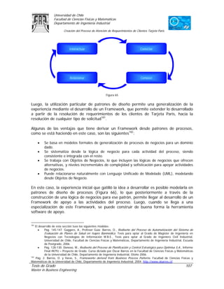 Universidad de Chile
                 Facultad de Ciencias Físicas y Matemáticas
                 Departamento de Ingeniería Industrial

                         Creación del Proceso de Atención de Requerimientos de Clientes Tarjeta Paris




                             Interactuar                                           Conectar




                             Relacionar                                            Conocer




                                                         Figura 65


Luego, la utilización particular de patrones de diseño permite una generalización de la
experiencia mediante el desarrollo de un Framework, que permite extender lo desarrollado
a partir de la resolución de requerimientos de los clientes de Tarjeta Paris, hacia la
resolución de cualquier tipo de solicitud181.

Algunas de las ventajas que tiene derivar un Framework desde patrones de procesos,
como se está haciendo en este caso, son las siguientes182:

      •   Se basa en modelos formales de generalización de procesos de negocios para un dominio
          dado.
      •   Se sistematiza desde la lógica de negocio para cada actividad del proceso, siendo
          consistente e integrada con el resto.
      •   Se trabaja con Objetos de Negocios, lo que incluyen las lógicas de negocios que ofrecen
          alternativas, y niveles incrementales de complejidad y sofisticación para apoyar actividades
          de negocios.
      •   Puede relacionarse naturalmente con Lenguaje Unificado de Modelado (UML), modelando
          desde Objetos de Negocio.

En este caso, la experiencia inicial que gatilló la idea a desarrollar es posible modelarla en
patrones de diseño de procesos (Figura 66), lo que posteriormente a través de la
construcción de una lógica de negocios para ese patrón, permite llegar al desarrollo de un
Framework de apoyo a las actividades del proceso. Luego, cuando se llega a una
especialización de este Framework, se puede construir de buena forma la herramienta
software de apoyo.


181
    El desarrollo de esta sección tuvo los siguientes modelos:
      •    Pág. 145-147. Gaggero, A., Profesor Guía: Barros, O., Rediseño del Proceso de Automatización del Sistema de
           Evaluación de Planes de Salud en Isapre Banmédica. Tesis para optar al Grado de Magíster de Ingeniería en
           Negocios con Tecnologías de Información M.B.E., Tesis para optar al Grado de Ingeniero Civil Industrial,
           Universidad de Chile, Facultad de Ciencias Físicas y Matemáticas, Departamento de Ingeniería Industrial, Escuela
           de Postgrado, 2006.
      •    Pág. 128-130. Donoso, M., Rediseño del Proceso de Planificación y Control Estratégico para Optimisa S.A., Informe
           Final IN79J – Proyecto de Grado. Curso dictado por Óscar Barros en la Facultad de Ciencias Físicas y Matemáticas
           de la Universidad de Chile, Departamento de Ingeniería Industrial, Otoño 2006.
182
    Pág. 2. Barros, O. y Varas, S., Frameworks derived from Business Process Patterns. Facultad de Ciencias Físicas y
Matemáticas de la Universidad de Chile, Departamento de Ingeniería Industrial, 2004. http://www.obarros.cl/
Tesis de Grado                                                                                                        107
Master in Business Engineering
 