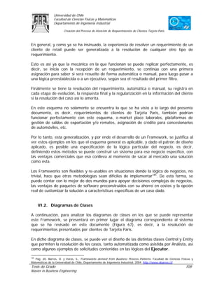 Universidad de Chile
                Facultad de Ciencias Físicas y Matemáticas
                Departamento de Ingeniería Industrial

                       Creación del Proceso de Atención de Requerimientos de Clientes Tarjeta Paris



En general, y como ya se ha insinuado, la experiencia de resolver un requerimiento de un
cliente de retail puede ser generalizada a la resolución de cualquier otro tipo de
requerimiento.

Esto es así ya que la mecánica en la que funcionan se puede replicar perfectamente, es
decir, se inicia con la recepción de un requerimiento, se continúa con una primera
asignación para saber si será resuelto de forma automática o manual, para luego pasar a
una lógica preestablecida o a un ejecutivo, según sea el resultado del primer filtro.

Finalmente se tiene la resolución del requerimiento, automática o manual, su registro en
cada etapa de evolución, la respuesta final y la regularización en la información del cliente
si la resolución del caso así lo amerita.

En este esquema no solamente se encuentra lo que se ha visto a lo largo del presente
documento, es decir, requerimientos de clientes de Tarjeta Paris, también podrían
funcionar perfectamente con este esquema, e-market place laborales, plataformas de
gestión de saldos de exportación y/o remates, asignación de crédito para concesionarios
de automóviles, etc.

Por lo tanto, esta generalización, y por ende el desarrollo de un Framework, se justifica al
ver estos ejemplos en los que el esquema general es aplicable, y dado el patrón de diseño
aplicado, es posible una especificación de la lógica particular del negocio, es decir,
definiendo estos métodos se puede construir un sistema para ese negocio específico, con
las ventajas comerciales que eso conlleva al momento de sacar al mercado una solución
como ésta.

Los Frameworks son flexibles y re-usables en situaciones donde la lógica de negocios, no
trivial, hace que otras metodologías sean difíciles de implementar185. De esta forma, se
puede contar con lo mejor de dos mundos para apoyar decisiones complejas de negocios,
las ventajas de paquetes de software preconstruidos con su ahorro en costos y la opción
real de customizar la solución a características específicas de un caso dado.


      VI.2. Diagramas de Clases

A continuación, para analizar los diagramas de clases en los que se puede representar
este Framework, se presentará en primer lugar el diagrama correspondiente al sistema
que se ha revisado en este documento (Figura 67), es decir, a la resolución de
requerimientos presentados por clientes de Tarjeta Paris.

En dicho diagrama de clases, se puede ver el diseño de las distintas clases Control y Entity
que permiten la resolución de los casos, tanto automatizada como asistida por Analista, así
como algunos ejemplos de solicitudes contenidas en las lógicas del Ejecutor.

185
   Pág. 20. Barros, O. y Varas, S., Frameworks derived from Business Process Patterns. Facultad de Ciencias Físicas y
Matemáticas de la Universidad de Chile, Departamento de Ingeniería Industrial, 2004. http://www.obarros.cl/
Tesis de Grado                                                                                                 109
Master in Business Engineering
 