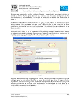 Universidad de Chile
               Facultad de Ciencias Físicas y Matemáticas
               Departamento de Ingeniería Industrial

                     Creación del Proceso de Atención de Requerimientos de Clientes Tarjeta Paris

En este caso los clientes son los médicos afiliados, y para atender sus requerimientos se
aplicó la misma lógica para diseñar los procesos de negocios, categorizando los
requerimientos y estructurando un equipo de atención al cliente con orientación al
servicio.

Se ha diseñando además una herramienta de apoyo, que registrará las transacciones para
luego realizar una asignación en dos fases como la que se ha explicado en este
documento, terminando con la resolución del caso y la actualización correspondiente en la
base de datos.

En una primera etapa ya se ha implementado el Sistema Atención Médicos (SAM), según
el rediseño de procesos realizado. Este sistema (Figura 69) por el momento sólo permite el
registro de casos y ayudará a afinar la categorización de los mismos.




                                                    Figura 69


Aún así, ya cuenta con la posibilidad de asignar números de caso, cuenta con tipos y
subtipos para la asignación, identifica el canal de entrada que tuvo el requerimiento,
registra las fechas de inicio y cierre, permite la incorporación de comentarios que ayudan
en futuras consultas de historial, y por último señala la intervención de otras áreas de la
organización que apoyan en la solución.




Tesis de Grado                                                                                      112
Master in Business Engineering
 