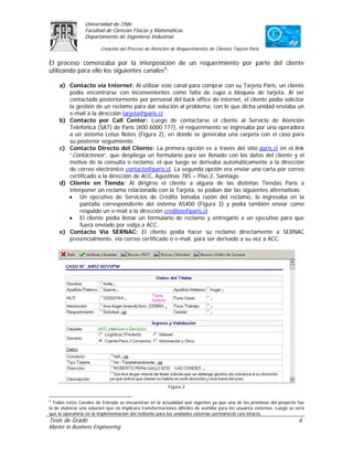 Universidad de Chile
                 Facultad de Ciencias Físicas y Matemáticas
                 Departamento de Ingeniería Industrial

                         Creación del Proceso de Atención de Requerimientos de Clientes Tarjeta Paris

El proceso comenzaba por la interposición de un requerimiento por parte del cliente
utilizando para ello los siguientes canales4:

     a) Contacto vía Internet: Al utilizar este canal para comprar con su Tarjeta Paris, un cliente
        podía encontrarse con inconvenientes como falta de cupo o bloqueo de tarjeta. Al ser
        contactado posteriormente por personal del back office de internet, el cliente podía solicitar
        la gestión de un reclamo para dar solución al problema, con lo que dicha unidad enviaba un
        e-mail a la dirección tarjeta@paris.cl.
     b) Contacto por Call Center: Luego de contactarse el cliente al Servicio de Atención
        Telefónica (SAT) de Paris (600 6000 777), el requerimiento se ingresaba por una operadora
        a un sistema Lotus Notes (Figura 2), en donde se generaba una carpeta con el caso para
        su posterior seguimiento.
     c) Contacto Directo del Cliente: La primera opción es a través del sitio paris.cl en el link
        “Contáctenos”, que despliega un formulario para ser llenado con los datos del cliente y el
        motivo de la consulta o reclamo, el que luego se derivaba automáticamente a la dirección
        de correo electrónico contacto@paris.cl. La segunda opción era enviar una carta por correo
        certificado a la dirección de ACC, Agustinas 785 – Piso 2, Santiago.
     d) Cliente en Tienda: Al dirigirse el cliente a alguna de las distintas Tiendas París a
        interponer un reclamo relacionado con la Tarjeta, se podían dar las siguientes alternativas:
        • Un ejecutivo de Servicios de Crédito tomaba razón del reclamo, lo ingresaba en la
            pantalla correspondiente del sistema AS400 (Figura 3) y podía también enviar como
            respaldo un e-mail a la dirección creditos@paris.cl.
        • El cliente podía llenar un formulario de reclamo y entregarlo a un ejecutivo para que
            fuera enviado por valija a ACC.
     e) Contacto Vía SERNAC: El cliente podía hacer su reclamo directamente a SERNAC
        presencialmente, vía correo certificado o e-mail, para ser derivado a su vez a ACC.




                                                          Figura 2

4
  Todos estos Canales de Entrada se encuentran en la actualidad aún vigentes ya que una de las premisas del proyecto fue
la de elaborar una solución que no implicara transformaciones difíciles de asimilar para los usuarios externos. Luego se verá
que la operatoria en la implementación del rediseño para las unidades externas permaneció casi intacta.
Tesis de Grado                                                                                                            6
Master in Business Engineering
 