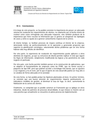Universidad de Chile
               Facultad de Ciencias Físicas y Matemáticas
               Departamento de Ingeniería Industrial

                     Creación del Proceso de Atención de Requerimientos de Clientes Tarjeta Paris




    VI.3. Conclusiones

A lo largo de este proyecto, se ha podido constatar la importancia de poseer un adecuado
sistema de resolución de requerimientos de clientes, no solamente por el hecho mismo de
resolver estos casos entregando una adecuada respuesta, sino también producto de la
importancia que tiene rescatar la información que se genera al categorizar las tipologías
de casos y cómo se ayuda así a generar conocimiento respecto de la cartera.

Al mismo tiempo, se facilitan procesos de mejora continua al interior de la empresa,
detectando nichos de perfeccionamiento en la operación y generando proyectos que
soporten la planificación estratégica, solucionando dichos problemas que de otra forma
habrían sido muy difíciles de identificar.

Por otra parte, la experiencia de resolución de requerimientos puede aplicarse a otros
dominios de negocios, ya que su estructura de diseño permite replicar el ciclo que siguen
los flujos de información, simplemente modificando las lógicas y los parámetros de cada
negocio en particular.

Por otra pate, este hecho permite también pensar en la construcción de aplicaciones, que
se adapten al funcionamiento de empresas como las PYME, que no tienen acceso a
paquetes de tipo ERP, pero que podrían acceder a tecnología más barata, que se ajustara
a sus negocios y no al revés, por lo que el aporte de este desarrollo podría ser muy alto si
se canaliza de forma adecuada en la sociedad.

De esta forma, se han podido probar las hipótesis planteadas al inicio. En primer término,
se constató que una buena atención de requerimientos impacta positivamente en
indicadores medibles de gestión, al disminuir la tasa de fuga, es decir, aumentando la
fidelización de la cartera de clientes.

Finalmente, se comprobó que es posible construir un Framework que se aplique en otras
industrias, desde los patrones de procesos desarrollados, lo que incluso se mostró con un
caso práctico que actualmente se encuentra en pleno proceso de implementación.




Tesis de Grado                                                                                      114
Master in Business Engineering
 