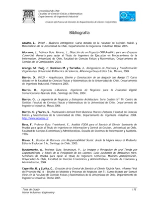 Universidad de Chile
               Facultad de Ciencias Físicas y Matemáticas
               Departamento de Ingeniería Industrial

                     Creación del Proceso de Atención de Requerimientos de Clientes Tarjeta Paris




                                              Bibliografía

Aburto, L., IN78J – Business Intelligence. Curso dictado en la Facultad de Ciencias Físicas y
Matemáticas de la Universidad de Chile, Departamento de Ingeniería Industrial, Otoño 2005.

Alucema, J., Profesor Guía: Álvarez, J., Dirección de un Proyecto CRM Analítico para una Empresa
Comercial. Memoria para optar al Título de Ingeniero de Ejecución en Procesamiento de la
Información, Universidad de Chile, Facultad de Ciencias Físicas y Matemáticas, Departamento de
Ciencias de la Computación, 2003.

Arango, M.; Puig, J.; Rodenes M. y Torralba, J., Reingeniería de Procesos y Transformación
Organizativa. Universidad Politécnica de Valencia, Alfaomega Grupo Editor S.A., México, 2004.

Barros, O., IN73J – Arquitectura, Diseño y Construcción de un Negocio con Apoyo TI. Curso
dictado en la Facultad de Ciencias Físicas y Matemáticas de la Universidad de Chile, Departamento
de Ingeniería Industrial, Primavera 2005.

Barros, O., Ingeniería e-Business, Ingeniería de                    Negocios para la Economía Digital.
Comunicaciones Noreste Ltda., Santiago de Chile, 2004.

Barros, O., La Ingeniería de Negocios y Enterprise Architecture. Serie Gestión Nº 79, Centro de
Gestión, Facultad de Ciencias Físicas y Matemáticas de la Universidad de Chile, Departamento de
Ingeniería Industrial, Marzo 2006.

Barros, O. y Varas, S., Frameworks derived from Business Process Patterns. Facultad de Ciencias
Físicas y Matemáticas de la Universidad de Chile, Departamento de Ingeniería Industrial, 2004.
http://www.obarros.cl/

Bass, F., Profesor Guía: Frankhanel, E., Análisis FODA para el Servicio al Cliente. Seminario de
Prueba para optar al Título de Ingeniero en Información y Control de Gestión, Universidad de Chile,
Facultad de Ciencias Económicas y Administrativas, Escuela de Sistemas de Información y Auditoria,
1996.

Bravo, J., Gestión de Procesos con Responsabilidad Social, desde la Mejora hasta el Rediseño.
Editorial Evolución S.A., Santiago de Chile, 2005.

Bustamante, A., Profesor Guía: Betancourt, P., La Imagen y Percepción de una Tienda por
Departamentos, a través de la Percepción de los Clientes, Caso Ilustrativo de Almacenes París.
Seminario de Prueba para optar al Título de Ingeniero Comercial, Mención Administración,
Universidad de Chile, Facultad de Ciencias Económicas y Administrativas, Escuela de Economía y
Administración, 2004.

Capetillo, R. y Zurita, G., Creación de la Central de Servicio al Cliente Tarjeta Paris, Informe Final
del Proyecto IN71J – Diseño de Modelos y Procesos de Negocios con TI. Curso dictado por Samuel
Varas en la Facultad de Ciencias Físicas y Matemáticas de la Universidad de Chile, Departamento de
Ingeniería Industrial, Otoño 2005.



Tesis de Grado                                                                                      115
Master in Business Engineering
 
