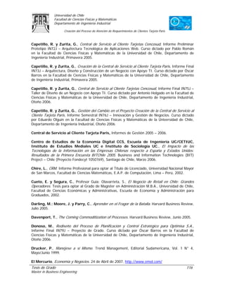 Universidad de Chile
               Facultad de Ciencias Físicas y Matemáticas
               Departamento de Ingeniería Industrial

                     Creación del Proceso de Atención de Requerimientos de Clientes Tarjeta Paris



Capetillo, R. y Zurita, G., Central de Servicio al Cliente Tarjetas Cencosud, Informe Preliminar
Prototipo IN72J – Arquitectura Tecnológica de Aplicaciones Web. Curso dictado por Pablo Román
en la Facultad de Ciencias Físicas y Matemáticas de la Universidad de Chile, Departamento de
Ingeniería Industrial, Primavera 2005.

Capetillo, R. y Zurita, G., Creación de la Central de Servicio al Cliente Tarjeta Paris, Informe Final
IN73J – Arquitectura, Diseño y Construcción de un Negocio con Apoyo TI. Curso dictado por Óscar
Barros en la Facultad de Ciencias Físicas y Matemáticas de la Universidad de Chile, Departamento
de Ingeniería Industrial, Primavera 2005.

Capetillo, R. y Zurita, G., Central de Servicio al Cliente Tarjetas Cencosud, Informe Final IN75J –
Taller de Diseño de un Negocio con Apoyo TI. Curso dictado por Antonio Holgado en la Facultad de
Ciencias Físicas y Matemáticas de la Universidad de Chile, Departamento de Ingeniería Industrial,
Otoño 2006.

Capetillo, R. y Zurita, G., Gestión del Cambio en el Proyecto Creación de la Central de Servicio al
Cliente Tarjeta Paris, Informe Semestral IN76J – Innovación y Gestión de Negocios. Curso dictado
por Eduardo Olguín en la Facultad de Ciencias Físicas y Matemáticas de la Universidad de Chile,
Departamento de Ingeniería Industrial, Otoño 2006.

Central de Servicio al Cliente Tarjeta Paris, Informes de Gestión 2005 – 2006.

Centro de Estudios de la Economía Digital CCS, Escuela de Ingeniería UC/CETIUC,
Instituto de Estudios Mediales UC e Instituto de Sociología UC., El Impacto de las
Tecnologías de la Información en las Empresas Chilenas respecto a España y Estados Unidos:
Resultados de la Primera Encuesta BITChile 2005. Business and Information Technologies (BIT)
Project – Chile (Proyecto Fondecyt 1050769), Santiago de Chile, Marzo 2006.

Chire, L., CRM. Informe Profesional para optar al Título de Licenciado, Universidad Nacional Mayor
de San Marcos, Facultad de Ciencias Matemáticas, E.A.P. de Computación, Lima – Perú, 2002.

Cueto, E. y Segura, C., Profesor Guía: Olavarrieta, S., El Negocio de Retail en Chile: Grandes
Operadores. Tesis para optar al Grado de Magíster en Administración M.B.A., Universidad de Chile,
Facultad de Ciencias Económicas y Administrativas, Escuela de Economía y Administración para
Graduados, 2002.

Darling, M.; Moore, J. y Parry, C., Aprender en el Fragor de la Batalla. Harvard Business Review,
Julio 2005.

Davenport, T., The Coming Commoditization of Processes. Harvard Business Review, Junio 2005.

Donoso, M., Rediseño del Proceso de Planificación y Control Estratégico para Optimisa S.A.,
Informe Final IN79J – Proyecto de Grado. Curso dictado por Óscar Barros en la Facultad de
Ciencias Físicas y Matemáticas de la Universidad de Chile, Departamento de Ingeniería Industrial,
Otoño 2006.

Drucker, P., Manéjese a sí Mismo. Trend Management, Editorial Sudamericana, Vol. 1 N° 4,
Mayo/Junio 1999.

El Mercurio, Economía y Negocios. 24 de Abril de 2007. http://www.emol.com/
Tesis de Grado                                                                                      116
Master in Business Engineering
 