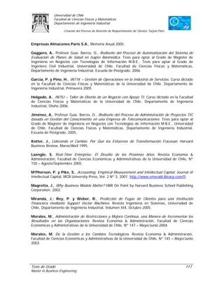 Universidad de Chile
               Facultad de Ciencias Físicas y Matemáticas
               Departamento de Ingeniería Industrial

                     Creación del Proceso de Atención de Requerimientos de Clientes Tarjeta Paris



Empresas Almacenes Paris S.A., Memoria Anual 2005.

Gaggero, A., Profesor Guía: Barros, O., Rediseño del Proceso de Automatización del Sistema de
Evaluación de Planes de Salud en Isapre Banmédica. Tesis para optar al Grado de Magíster de
Ingeniería en Negocios con Tecnologías de Información M.B.E., Tesis para optar al Grado de
Ingeniero Civil Industrial, Universidad de Chile, Facultad de Ciencias Físicas y Matemáticas,
Departamento de Ingeniería Industrial, Escuela de Postgrado, 2006.

García, P. y Pino, H., IN71K – Gestión de Operaciones en la Industria de Servicios. Curso dictado
en la Facultad de Ciencias Físicas y Matemáticas de la Universidad de Chile, Departamento de
Ingeniería Industrial, Primavera 2005.

Holgado, A., IN75J – Taller de Diseño de un Negocio con Apoyo TI. Curso dictado en la Facultad
de Ciencias Físicas y Matemáticas de la Universidad de Chile, Departamento de Ingeniería
Industrial, Otoño 2006.

Jiménez, A., Profesor Guía: Barros, O., Rediseño del Proceso de Administración de Proyectos TIC
basada en Gestión del Conocimiento en una Empresa de Telecomunicaciones. Tesis para optar al
Grado de Magíster de Ingeniería en Negocios con Tecnologías de Información M.B.E., Universidad
de Chile, Facultad de Ciencias Físicas y Matemáticas, Departamento de Ingeniería Industrial,
Escuela de Postgrado, 2005.

Kotter, J., Liderando el Cambio: Por Qué los Esfuerzos de Transformación Fracasan. Harvard
Business Review, Marzo/Abril 1995.

Laengle, S. Real-Time Enterprise: El Desafío de los Próximos Años. Revista Economía &
Administración, Facultad de Ciencias Económicas y Administrativas de la Universidad de Chile, Nº
150 – Agosto/Septiembre 2005.

M’Pherson, P. y Pike, S., Accounting, Empirical Measurement and Intellectual Capital. Journal of
Intellectual Capital, MCB University Press, Vol. 2 Nº 3, 2001. http://www.emerald-library.com/ft

Magretta, J., Why Business Models Matter? HBR On Point by Harvard Business School Publishing
Corporation, 2002.

Miranda, J.; Rey, P. y Weber, R., Predicción de Fugas de Clientes para una Institución
Financiera mediante Support Vector Machines. Revista Ingeniería en Sistemas, Universidad de
Chile, Departamento de Ingeniería Industrial, Volumen XIX, Octubre 2005.

Morales, M., Administración de Restricciones y Mejora Continua, una Manera de Incrementar los
Resultados en las Organizaciones. Revista Economía & Administración, Facultad de Ciencias
Económicas y Administrativas de la Universidad de Chile, Nº 147 – Mayo/Junio 2004.

Morales, M. De la Gestión a los Cambios Tecnológicos. Revista Economía & Administración,
Facultad de Ciencias Económicas y Administrativas de la Universidad de Chile, Nº 145 – Mayo/Junio
2003.




Tesis de Grado                                                                                      117
Master in Business Engineering
 