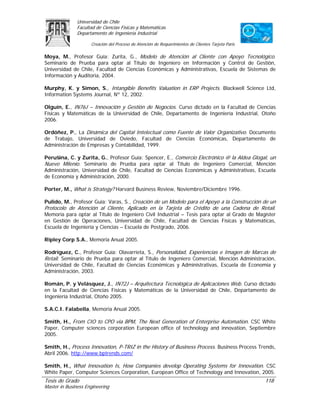 Universidad de Chile
               Facultad de Ciencias Físicas y Matemáticas
               Departamento de Ingeniería Industrial

                     Creación del Proceso de Atención de Requerimientos de Clientes Tarjeta Paris

Moya, M., Profesor Guía: Zurita, G., Modelo de Atención al Cliente con Apoyo Tecnológico.
Seminario de Prueba para optar al Título de Ingeniero en Información y Control de Gestión,
Universidad de Chile, Facultad de Ciencias Económicas y Administrativas, Escuela de Sistemas de
Información y Auditoria, 2004.

Murphy, K. y Simon, S., Intangible Benefits Valuation in ERP Projects. Blackwell Science Ltd,
Information Systems Journal, Nº 12, 2002.

Olguín, E., IN76J – Innovación y Gestión de Negocios. Curso dictado en la Facultad de Ciencias
Físicas y Matemáticas de la Universidad de Chile, Departamento de Ingeniería Industrial, Otoño
2006.

Ordóñez, P., La Dinámica del Capital Intelectual como Fuente de Valor Organizativo. Documento
de Trabajo, Universidad de Oviedo, Facultad de Ciencias Económicas, Departamento de
Administración de Empresas y Contabilidad, 1999.

Perušina, C. y Zurita, G., Profesor Guía: Spencer, E., Comercio Electrónico @ la Aldea Glogal, un
Nuevo Milenio. Seminario de Prueba para optar al Título de Ingeniero Comercial, Mención
Administración, Universidad de Chile, Facultad de Ciencias Económicas y Administrativas, Escuela
de Economía y Administración, 2000.

Porter, M., What is Strategy? Harvard Business Review, Noviembre/Diciembre 1996.

Pulido, M., Profesor Guía: Varas, S., Creación de un Modelo para el Apoyo a la Construcción de un
Protocolo de Atención al Cliente, Aplicado en la Tarjeta de Crédito de una Cadena de Retail.
Memoria para optar al Título de Ingeniero Civil Industrial – Tesis para optar al Grado de Magíster
en Gestión de Operaciones, Universidad de Chile, Facultad de Ciencias Físicas y Matemáticas,
Escuela de Ingeniería y Ciencias – Escuela de Postgrado, 2006.

Ripley Corp S.A., Memoria Anual 2005.

Rodríguez, C., Profesor Guía: Olavarrieta, S., Personalidad, Experiencias e Imagen de Marcas de
Retail. Seminario de Prueba para optar al Título de Ingeniero Comercial, Mención Administración,
Universidad de Chile, Facultad de Ciencias Económicas y Administrativas, Escuela de Economía y
Administración, 2003.

Román, P. y Velásquez, J., IN72J – Arquitectura Tecnológica de Aplicaciones Web. Curso dictado
en la Facultad de Ciencias Físicas y Matemáticas de la Universidad de Chile, Departamento de
Ingeniería Industrial, Otoño 2005.

S.A.C.I. Falabella, Memoria Anual 2005.

Smith, H., From CIO to CPO via BPM, The Next Generation of Enterprise Automation. CSC White
Paper, Computer sciences corporation European office of technology and innovation, Septiembre
2005.

Smith, H., Process Innovation, P-TRIZ in the History of Business Process. Business Process Trends,
Abril 2006. http://www.bptrends.com/

Smith, H., What Innovation Is, How Companies develop Operating Systems for Innovation. CSC
White Paper, Computer Sciences Corporation, European Office of Technology and Innovation, 2005.
Tesis de Grado                                                                                      118
Master in Business Engineering
 