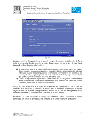 Universidad de Chile
               Facultad de Ciencias Físicas y Matemáticas
               Departamento de Ingeniería Industrial

                     Creación del Proceso de Atención de Requerimientos de Clientes Tarjeta Paris




                                                     Figura 3

Luego de registrar el requerimiento, el usuario receptor definía qué unidad dentro de Paris
sería la encargada de dar solución al caso. Dependiendo del canal por el cual fuera
ingresado podían darse dos alternativas:

    a) Si en la etapa anterior el requerimiento era ingresado en forma de correo electrónico,
       dichos mensajes llegaban a computadores personales distintos según la dirección a la cual
       había sido enviado. Estos computadores pertenecían a administrativas que rescataban los
       correos y decidían, según su propio criterio al analizar la materia del requerimiento, hacia
       qué unidad, y persona dentro de ella, sería derivado el caso.
    b) Cuando el requerimiento ingresaba vía correo certificado, el Subgerente de Operaciones
       decidía si se enviaba a una unidad directamente o se constituía un Comité de Análisis
       compuesto por personal de distintos departamentos.

Luego de esto se pasaba a la etapa de resolución del requerimiento, en el cual se
analizaba y se elaboraba la respuesta al mismo. Esta actividad se realizaba en la unidad
asignada para dar solución al requerimiento, dentro de la cual un encargado del caso
resolvía consultando la información del cliente en el sistema AS400.

Finalmente se daba respuesta al cliente vía telefónica, correo electrónico o correo
certificado, sin existir un protocolo para contestar o un único encargado de hacerlo.




Tesis de Grado                                                                                      7
Master in Business Engineering
 