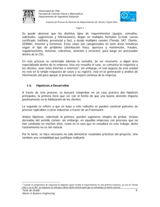 Universidad de Chile
                Facultad de Ciencias Físicas y Matemáticas
                Departamento de Ingeniería Industrial

                        Creación del Proceso de Atención de Requerimientos de Clientes Tarjeta Paris

                                                        Figura 4

Se puede observar que los distintos tipos de requerimientos (quejas, consultas,
solicitudes, sugerencias y felicitaciones), llegan en múltiples formatos (e-mail, correo
certificado, teléfono, presencial y fax), y desde múltiples canales (Tienda, SAT, Cliente,
SERNAC, Internet y Gerencia). Estos casos son categorizados en siete áreas temáticas
según el tipo de problema (distribución física, apertura y mantención, fraudes,
regularizaciones, sistemas, cobranzas, atención y servicios), para luego ser procesados
dentro de la CSC.

En este proceso se contempla además la consulta, de ser necesario, a algún área
especializada dentro de la empresa. Una vez resuelto el caso, se comunica la respuesta a
los clientes, sean éstos internos o externos5; sin embargo, el real negocio de esta unidad
no está en la simple respuesta de casos y su registro, está en la generación y análisis de
información útil para apoyar el proceso de mejora continua de la empresa.


    I.4.      Hipótesis a Desarrollar

A través de este proceso, se buscará comprobar en un caso práctico dos hipótesis
principales, la primera tiene que ver con el hecho de que una buena atención impacta
positivamente en la fidelización de los clientes.

La segunda se refiere a que en base a este rediseño se pueden construir patrones de
proceso replicables a otras industrias a través de un Framework.

Ambas hipótesis, sobretodo la primera, pueden suponerse simples de probar, incluso
derivadas del sentido común; sin embargo, en aquellas empresas con procesos que no
han cambiado en muchos años, como es el caso que se estudiará en este trabajo, dicho
razonamiento no es tan natural.

Por lo tanto, se hace necesario no sólo demostrar resultados prácticos del proyecto, sino
también una rentabilidad que justifique realizarlo.




5
 Cuando el compromiso de respuesta lo adquiere quien recibió el requerimiento en una primera instancia, ya sea en Tienda
Paris o en el SAT, la respuesta se entrega a dicho cliente interno para que la comunique al cliente externo.
Tesis de Grado                                                                                                       9
Master in Business Engineering
 