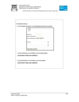 Universidad de Chile
               Facultad de Ciencias Físicas y Matemáticas
               Departamento de Ingeniería Industrial

                     Creación del Proceso de Atención de Requerimientos de Clientes Tarjeta Paris




Tesis de Grado                                                                                      148
Master in Business Engineering
 