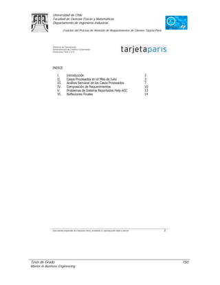 Universidad de Chile
               Facultad de Ciencias Físicas y Matemáticas
               Departamento de Ingeniería Industrial

                     Creación del Proceso de Atención de Requerimientos de Clientes Tarjeta Paris




Tesis de Grado                                                                                      150
Master in Business Engineering
 