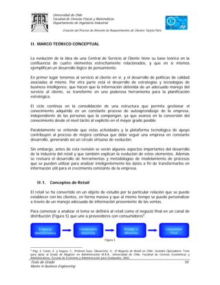 Universidad de Chile
                 Facultad de Ciencias Físicas y Matemáticas
                 Departamento de Ingeniería Industrial

                        Creación del Proceso de Atención de Requerimientos de Clientes Tarjeta Paris



II. MARCO TEÓRICO CONCEPTUAL


La evolución de la idea de una Central de Servicio al Cliente tiene su base teórica en la
confluencia de cuatro elementos estrechamente relacionados, y que en sí mismos
ejemplifican un desarrollo lógico de pensamiento.

En primer lugar tenemos al servicio al cliente en sí, y el desarrollo de políticas de calidad
asociadas al mismo. Por otra parte está el desarrollo de estrategias y tecnologías de
business intelligence, que hacen que la información obtenida de un adecuado manejo del
servicio al cliente, se transforme en una poderosa herramienta para la planificación
estratégica.

El ciclo continúa en la consolidación de una estructura que permita gestionar el
conocimiento adquirido en un constante proceso de autoaprendizaje de la empresa,
independiente de las personas que la compongan, ya que avanza en la conversión del
conocimiento desde el nivel tácito al explícito en el mayor grado posible.

Paralelamente se entiende que estas actividades y la plataforma tecnológica de apoyo
contribuyen al proceso de mejora continua que debe seguir una empresa en constante
desarrollo, generando así un círculo virtuoso de evolución.

Sin embargo, antes de esta revisión se verán algunos aspectos importantes del desarrollo
de la industria del retail y que también explican la evolución de estos elementos. Además
se revisará el desarrollo de herramientas y metodologías de modelamiento de procesos
que se pueden utilizar para analizar inteligentemente los datos a fin de transformarlos en
información útil para el crecimiento constante de la empresa.


    II.1.     Conceptos de Retail

El retail se ha convertido en un objeto de estudio por la particular relación que se puede
establecer con los clientes, en forma masiva y que al mismo tiempo se puede personalizar
a través de un manejo adecuado de información proveniente de las ventas.

Para comenzar a analizar el tema se definirá al retail como el negocio final en un canal de
distribución (Figura 5) que une a proveedores con consumidores6.


     Empresa                         Comerciante                       Retailer o                      Consumidor
   Manufacturera                      Mayorista                        Minorista                          Final

                                                         Figura 5


6
  Pág. 2. Cueto, E. y Segura, C., Profesor Guía: Olavarrieta, S., El Negocio de Retail en Chile: Grandes Operadores. Tesis
para optar al Grado de Magíster en Administración M.B.A., Universidad de Chile, Facultad de Ciencias Económicas y
Administrativas, Escuela de Economía y Administración para Graduados, 2002.
Tesis de Grado                                                                                                       10
Master in Business Engineering
 