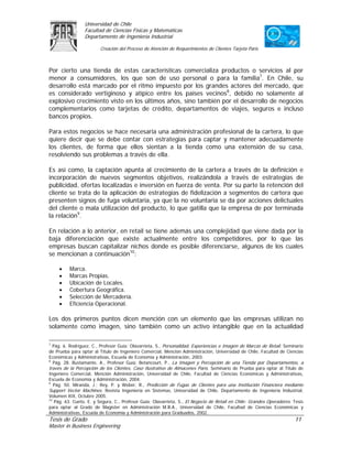 Universidad de Chile
                 Facultad de Ciencias Físicas y Matemáticas
                 Departamento de Ingeniería Industrial

                         Creación del Proceso de Atención de Requerimientos de Clientes Tarjeta Paris



Por cierto una tienda de estas características comercializa productos o servicios al por
menor a consumidores, los que son de uso personal o para la familia7. En Chile, su
desarrollo está marcado por el ritmo impuesto por los grandes actores del mercado, que
es considerado vertiginoso y atípico entre los países vecinos8, debido no solamente al
explosivo crecimiento visto en los últimos años, sino también por el desarrollo de negocios
complementarios como tarjetas de crédito, departamentos de viajes, seguros e incluso
bancos propios.

Para estos negocios se hace necesaria una administración profesional de la cartera, lo que
quiere decir que se debe contar con estrategias para captar y mantener adecuadamente
los clientes, de forma que ellos sientan a la tienda como una extensión de su casa,
resolviendo sus problemas a través de ella.

Es así como, la captación apunta al crecimiento de la cartera a través de la definición e
incorporación de nuevos segmentos objetivos, realizándola a través de estrategias de
publicidad, ofertas localizadas e inversión en fuerza de venta. Por su parte la retención del
cliente se trata de la aplicación de estrategias de fidelización a segmentos de cartera que
presenten signos de fuga voluntaria, ya que la no voluntaria se da por acciones delictuales
del cliente o mala utilización del producto, lo que gatilla que la empresa de por terminada
la relación9.

En relación a lo anterior, en retail se tiene además una complejidad que viene dada por la
baja diferenciación que existe actualmente entre los competidores, por lo que las
empresas buscan capitalizar nichos donde es posible diferenciarse, algunos de los cuales
se mencionan a continuación10:

     •    Marca.
     •    Marcas Propias.
     •    Ubicación de Locales.
     •    Cobertura Geográfica.
     •    Selección de Mercadería.
     •    Eficiencia Operacional.

Los dos primeros puntos dicen mención con un elemento que las empresas utilizan no
solamente como imagen, sino también como un activo intangible que en la actualidad

7
   Pág. 6. Rodríguez, C., Profesor Guía: Olavarrieta, S., Personalidad, Experiencias e Imagen de Marcas de Retail. Seminario
de Prueba para optar al Título de Ingeniero Comercial, Mención Administración, Universidad de Chile, Facultad de Ciencias
Económicas y Administrativas, Escuela de Economía y Administración, 2003.
8
   Pág. 28. Bustamante, A., Profesor Guía: Betancourt, P., La Imagen y Percepción de una Tienda por Departamentos, a
través de la Percepción de los Clientes, Caso Ilustrativo de Almacenes París. Seminario de Prueba para optar al Título de
Ingeniero Comercial, Mención Administración, Universidad de Chile, Facultad de Ciencias Económicas y Administrativas,
Escuela de Economía y Administración, 2004.
9
   Pág. 50. Miranda, J.; Rey, P. y Weber, R., Predicción de Fugas de Clientes para una Institución Financiera mediante
Support Vector Machines. Revista Ingeniería en Sistemas, Universidad de Chile, Departamento de Ingeniería Industrial,
Volumen XIX, Octubre 2005.
10
    Pág. 63. Cueto, E. y Segura, C., Profesor Guía: Olavarrieta, S., El Negocio de Retail en Chile: Grandes Operadores. Tesis
para optar al Grado de Magíster en Administración M.B.A., Universidad de Chile, Facultad de Ciencias Económicas y
Administrativas, Escuela de Economía y Administración para Graduados, 2002.
Tesis de Grado                                                                                                          11
Master in Business Engineering
 