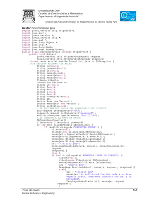 Universidad de Chile
               Facultad de Ciencias Físicas y Matemáticas
               Departamento de Ingeniería Industrial

                     Creación del Proceso de Atención de Requerimientos de Clientes Tarjeta Paris

Gestor: SistemaServlet.java
import javax.servlet.http.HttpServlet;
import java.io.*;
import javax.servlet.*;
import javax.servlet.http.*;
import java.sql.*;
import java.lang.Object.*;
import java.util.*;
import java.lang.Math;
import java.text.NumberFormat;
public class SistemaServlet extends HttpServlet {
     public void doPost(
           javax.servlet.http.HttpServletRequest request,
           javax.servlet.http.HttpServletResponse response)
     throws javax.servlet.ServletException, java.io.IOException {
     //SE DEFINEN ALGUNAS VARIABLES
           String rut=null;
           String password=null;
           String url=null;
           String mensaje=null;
           String mensajeb=null;
           String mensajec=null;
           Cliente cliente;
           Connection DBConexion;
           String LC= null;
           String D=null;
           String F=null;
           String C=null;
           String R=null;
           String nuevolimite=null;
           String ID;
           Vector Aux= new Vector();
           Vector mensaje2= new Vector();
           String solicitud=null;
           //SE RECIBEN LOS DATOS DEL FORMULARIO DEL CLIENTE
           rut=request.getParameter("rut");
           password=request.getParameter("password");
           solicitud=request.getParameter("SOLICITUD");
           //SE CONECTA A LA BASE DE DATOS
           DBConexion=Conectar();
           cliente=new Cliente(rut,password);
           if (cliente.ValidaUsuario(DBConexion)) {
                if (solicitud.equals("REPACTAR DEUDA")) {
                      cliente=null;
                      cliente=new Cliente(rut,DBConexion);
                      mensaje2 = RepactarDeuda(cliente,DBConexion);
                      mensaje=(String)mensaje2.elementAt(2);
                      mensajeb=(String)mensaje2.elementAt(1);
                      mensajec=(String)mensaje2.elementAt(0);
                      url = "inicio2.jsp";
                      DesplegarResultadoa(url, mensaje, mensajeb,mensajec,
                      request,
                      response);}
                      else {
                      if (solicitud.equals("AUMENTAR LINEA DE CREDITO")){
                           cliente=null;
                           cliente=new Cliente(rut,DBConexion);
                           mensaje=AumentaLC(cliente,DBConexion);
                           url = "inicio.jsp";
                           DesplegarResultadob(url, mensaje, request, response);}
                           else{
                                 url = "inicio3.jsp";
                                 mensaje= "Su solicictud fue derivada a un área
                                 especializada, tomaremos contacto con Ud. a la
                                 brevedad";
                                 DesplegarResultadob(url, mensaje, request,
                          response);
                           }
Tesis de Grado                                                                                      164
Master in Business Engineering
 