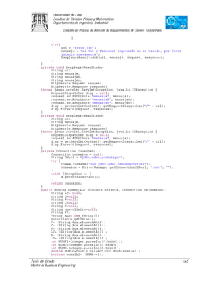 Universidad de Chile
               Facultad de Ciencias Físicas y Matemáticas
               Departamento de Ingeniería Industrial

                     Creación del Proceso de Atención de Requerimientos de Clientes Tarjeta Paris

                           }
             }
             else{
                     url = "error.jsp";
                     mensaje = "el Rut o Password ingresado no es valido, por favor
                     intente nuevamente";
                     DesplegarResultadob(url, mensaje, request, response);
           }
      }
      private void DesplegarResultadoa(
           String url,
           String mensaje,
           String mensajeb,
           String mensajec,
           HttpServletRequest request,
           HttpServletResponse response)
      throws javax.servlet.ServletException, java.io.IOException {
           RequestDispatcher disp = null;
           request.setAttribute("mensaje", mensaje);
           request.setAttribute("mensajeb", mensajeb);
           request.setAttribute("mensajec", mensajec);
           disp = getServletContext().getRequestDispatcher("/" + url);
           disp.forward(request, response);
      }
      private void DesplegarResultadob(
           String url,
           String mensaje,
           HttpServletRequest request,
           HttpServletResponse response)
      throws javax.servlet.ServletException, java.io.IOException {
           RequestDispatcher disp = null;
           request.setAttribute("mensaje", mensaje);
           disp = getServletContext().getRequestDispatcher("/" + url);
           disp.forward(request, response);
      }
      private Connection Conectar() {
           Connection conexion = null;
           String DBurl = "jdbc:odbc:prototipo3";
           try {
                 Class.forName("sun.jdbc.odbc.JdbcOdbcDriver");
                 conexion = DriverManager.getConnection(DBurl, "root", "");
           }
           catch (Exception e) {
                 e.printStackTrace();
           }
           return conexion;
      }
      public String AumentaLC (Cliente cliente, Connection DBConexion){
           String LC= null;
           String D=null;
           String F=null;
           String C=null;
           String R=null;
           String nuevolimite=null;
           String ID;
           Vector Aux= new Vector();
           Aux=cliente.getDatos();
           F= (String)Aux.elementAt(2);
           C= (String)Aux.elementAt(3);
           R= (String)Aux.elementAt(4);
           LC= (String)Aux.elementAt(5);
           D= (String)Aux.elementAt(6);
           ID= (String)Aux.elementAt(7);
           int NUMFI=Integer.parseInt(F.trim());
           int NUMC=Integer.parseInt(C.trim());
           int NUMR=Integer.parseInt(R.trim());
           double NUMLC=Double.valueOf(LC).doubleValue();
           boolean numrib1= (NUMR==1);

Tesis de Grado                                                                                      165
Master in Business Engineering
 