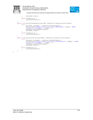 Universidad de Chile
               Facultad de Ciencias Físicas y Matemáticas
               Departamento de Ingeniería Industrial

                     Creación del Proceso de Atención de Requerimientos de Clientes Tarjeta Paris

                   statement.close();
             }
             catch (Exception e) {
                   e.printStackTrace();
             }
      }
      public void actualizarDeuda(String LCRE, Connection conexion,String Ident){
            try {
                  Statement statement = conexion.createStatement();
                  String query="UPDATE cuentas SET cuentas.MONTODEUDA='"+LCRE+"' WHERE
                  cuentas.CLI_IDCLIENTE = '"+Ident+"'";
                  statement.executeUpdate(query);
                  statement.close();
            }
            catch (Exception e) {
                  e.printStackTrace();
            }
      }
      public void actualizarLC(String NDEUD, Connection conexion,String Ident){
            try {
                  Statement statement = conexion.createStatement();
                  String query="UPDATE cuentas SET cuentas.LIMITECREDITO='"+NDEUD+"' WHERE
                  cuentas.CLI_IDCLIENTE = '"+Ident+"'";
                  statement.executeUpdate(query);
                  statement.close();
            }
            catch (Exception e) {
                  e.printStackTrace();
            }
      }
}




Tesis de Grado                                                                                      174
Master in Business Engineering
 