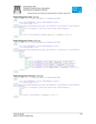 Universidad de Chile
               Facultad de Ciencias Físicas y Matemáticas
               Departamento de Ingeniería Industrial

                     Creación del Proceso de Atención de Requerimientos de Clientes Tarjeta Paris

Pagina Respuesta Cupo: inicio.jsp
<!DOCTYPE HTML PUBLIC "-//W3C//DTD HTML 4.01 Transitional//EN">
<HTML>
<HEAD>
        <META name="GENERATOR" content="IBM WebSphere Studio">
        <TITLE>inicio.jsp</TITLE>
</HEAD>
<BODY background="nuevofondoprototipo.jpg" text="#000000" link="#000099" vlink="#ffff00"
alink="#ff0000">
        <jsp:useBean id="mensaje" class="java.lang.String" scope="request"/>
        <P><BR>
        <BR><BR>
        <BR>
        <BR>
        <FONT size="3" face="Tahoma">Su Nuevo Cupo es $ <%=mensaje%></FONT></P>
</BODY>
</HTML>

Pagina Respuesta Cuota: inicio2.jsp
<!DOCTYPE HTML PUBLIC "-//W3C//DTD HTML 4.01 Transitional//EN">
<HTML>
<HEAD>
        <META name="GENERATOR" content="IBM WebSphere Studio">
        <TITLE>inicio2.jsp</TITLE>
</HEAD>
<BODY background="nuevofondoprototipo.jpg" text="#000000" link="#000099" vlink="#ffff00"
alink="#ff0000">
        <P><BR>
        <BR>
        <BR><BR>
        <BR></P>
        <TABLE border="1">
                <TBODY>
                <TR>
                <jsp:useBean id="mensaje" class="java.lang.String" scope="request"/>
                <TD><FONT face="Tahoma" size="3">TASA <%=mensaje%> %</FONT></TD>
                <jsp:useBean id="mensajeb" class="java.lang.String" scope="request"/>
                <TD><FONT face="Tahoma" size="3">CUOTA $ <%=mensajeb%></FONT></TD>
                <jsp:useBean id="mensajec" class="java.lang.String" scope="request"/>
                <TD><FONT face="Tahoma" size="3">DEUDA TOTAL $ <%=mensajec%></FONT></TD>
                </TR>
        </TABLE>
</BODY>
</HTML>

Página Respuesta Intereses: inicio3.jsp
<!DOCTYPE HTML PUBLIC "-//W3C//DTD HTML 4.01 Transitional//EN">
<HTML>
<HEAD>
        <META name="GENERATOR" content="IBM WebSphere Studio">
        <TITLE>inicio.jsp</TITLE>
</HEAD>
<BODY background="nuevofondoprototipo.jpg" text="#000000" link="#000099" vlink="#ffff00"
alink="#ff0000">
        <jsp:useBean id="mensaje" class="java.lang.String" scope="request"/>
        <P><BR>
        <BR>
        <BR>
        <BR>
        <BR>
        <FONT size="3" face="Tahoma"><%=mensaje%></FONT></P>
</BODY>
</HTML>




Tesis de Grado                                                                                      175
Master in Business Engineering
 