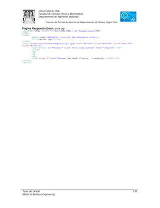 Universidad de Chile
               Facultad de Ciencias Físicas y Matemáticas
               Departamento de Ingeniería Industrial

                     Creación del Proceso de Atención de Requerimientos de Clientes Tarjeta Paris

Página Respuesta Error: error.jsp
<!DOCTYPE HTML PUBLIC "-//W3C//DTD HTML 4.01 Transitional//EN">
<HTML>
<HEAD>
        <META name="GENERATOR" content="IBM WebSphere Studio">
        <TITLE>error.jsp</TITLE>
</HEAD>
<BODY background="nuevofondoprototipo.jpg" text="#000000" link="#000099" vlink="#ffff00"
alink="#ff0000">
        <jsp:useBean id="mensaje" class="java.lang.String" scope="request"/><BR>
        <P><BR>
        <BR>
        <BR>
        <BR>
        <FONT size="3" face="Tahoma">Estimado Cliente, <%=mensaje%></FONT></P>
</BODY>
</HTML>




Tesis de Grado                                                                                      176
Master in Business Engineering
 