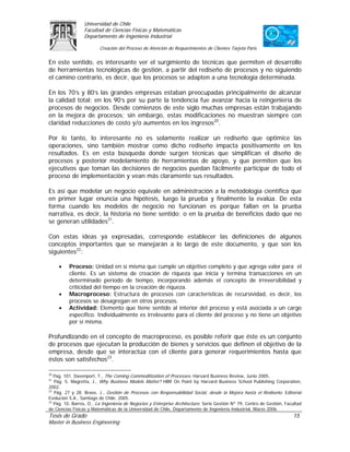 Universidad de Chile
                 Facultad de Ciencias Físicas y Matemáticas
                 Departamento de Ingeniería Industrial

                         Creación del Proceso de Atención de Requerimientos de Clientes Tarjeta Paris

En este sentido, es interesante ver el surgimiento de técnicas que permiten el desarrollo
de herramientas tecnológicas de gestión, a partir del rediseño de procesos y no siguiendo
el camino contrario, es decir, que los procesos se adapten a una tecnología determinada.

En los 70’s y 80’s las grandes empresas estaban preocupadas principalmente de alcanzar
la calidad total; en los 90’s por su parte la tendencia fue avanzar hacia la reingeniería de
procesos de negocios. Desde comienzos de este siglo muchas empresas están trabajando
en la mejora de procesos; sin embargo, estas modificaciones no muestran siempre con
claridad reducciones de costo y/o aumentos en los ingresos20.

Por lo tanto, lo interesante no es solamente realizar un rediseño que optimice las
operaciones, sino también mostrar como dicho rediseño impacta positivamente en los
resultados. Es en esta búsqueda donde surgen técnicas que simplifican el diseño de
procesos y posterior modelamiento de herramientas de apoyo, y que permiten que los
ejecutivos que toman las decisiones de negocios puedan fácilmente participar de todo el
proceso de implementación y vean más claramente sus resultados.

Es así que modelar un negocio equivale en administración a la metodología científica que
en primer lugar enuncia una hipótesis, luego la prueba y finalmente la evalúa. De esta
forma cuando los modelos de negocio no funcionan es porque fallan en la prueba
narrativa, es decir, la historia no tiene sentido; o en la prueba de beneficios dado que no
se generan utilidades21.

Con estas ideas ya expresadas, corresponde establecer las definiciones de algunos
conceptos importantes que se manejarán a lo largo de este documento, y que son los
siguientes22:

     •    Proceso: Unidad en sí misma que cumple un objetivo completo y que agrega valor para el
          cliente. Es un sistema de creación de riqueza que inicia y termina transacciones en un
          determinado período de tiempo, incorporando además el concepto de irreversibilidad y
          criticidad del tiempo en la creación de riqueza.
     •    Macroproceso: Estructura de procesos con características de recursividad, es decir, los
          procesos se desagregan en otros procesos.
     •    Actividad: Elemento que tiene sentido al interior del proceso y está asociada a un cargo
          específico. Individualmente es irrelevante para el cliente del proceso y no tiene un objetivo
          por sí misma.

Profundizando en el concepto de macroproceso, es posible referir que éste es un conjunto
de procesos que ejecutan la producción de bienes y servicios que definen el objetivo de la
empresa, desde que se interactúa con el cliente para generar requerimientos hasta que
éstos son satisfechos23.

20
   Pág. 101. Davenport, T., The Coming Commoditization of Processes. Harvard Business Review, Junio 2005.
21
   Pág. 5. Magretta, J., Why Business Models Matter? HBR On Point by Harvard Business School Publishing Corporation,
2002.
22
   Pág. 27 y 28. Bravo, J., Gestión de Procesos con Responsabilidad Social, desde la Mejora hasta el Rediseño. Editorial
Evolución S.A., Santiago de Chile, 2005.
23
   Pág. 10. Barros, O., La Ingeniería de Negocios y Enterprise Architecture. Serie Gestión Nº 79, Centro de Gestión, Facultad
de Ciencias Físicas y Matemáticas de la Universidad de Chile, Departamento de Ingeniería Industrial, Marzo 2006.
Tesis de Grado                                                                                                          15
Master in Business Engineering
 