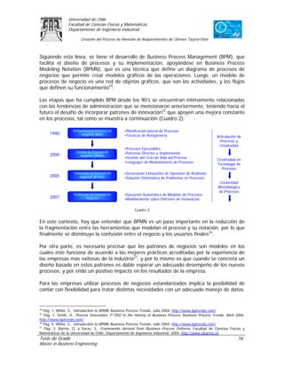 Universidad de Chile
                 Facultad de Ciencias Físicas y Matemáticas
                 Departamento de Ingeniería Industrial

                        Creación del Proceso de Atención de Requerimientos de Clientes Tarjeta Paris



Siguiendo esta línea, se tiene el desarrollo de Business Process Management (BPM), que
facilita el diseño de procesos y su implementación, apoyándose en Business Process
Modeling Notation (BPMN), que es una técnica que define un diagrama de procesos de
negocios que permite crear modelos gráficos de las operaciones. Luego, un modelo de
procesos de negocio es una red de objetos gráficos, que son las actividades, y los flujos
que definen su funcionamiento24.

Las etapas que ha cumplido BPM desde los 90’s se encuentran íntimamente relacionadas
con las tendencias de administración que se mencionaron anteriormente, teniendo hacia el
futuro el desafío de incorporar patrones de innovación25 que apoyen una mejora constante
en los procesos, tal como se muestra a continuación (Cuadro 2):

                   Reingeniería de Procesos de    •Planificación lateral de Procesos
      1990               Negocios (BPR)           •Técnicas de Reingeniería                             Articulación de
                                                                                                          Procesos y
                                                                                                         Creatividad
                                                  •Procesos Ejecutables
                     Gestión de Procesos de       •Patrones Directos a Implementar
      2000             Negocios (BPMS)
                                                  •Gestión del Ciclo de Vida del Proceso
                                                                                                        Creatividad en
                                                  •Lenguajes de Modelamiento de Procesos
                                                                                                        Tecnología de
                                                                                                           Procesos
                    Innovación de Procesos de     •Generación Exhaustiva de Opciones de Rediseño
      2005              Negocios (B-TRIZ)         •Solución Sistemática de Problemas en Procesos
                                                                                                          Creatividad
                                                                                                         Metodológica
                                                                                                         de Procesos
                    Realización de Procesos de    •Ejecución Automática de Modelos de Procesos
      200?                   Negocios             •Modelamiento sobre Patrones de Innovación

                                                        Cuadro 2


En este contexto, hay que entender que BPMN es un paso importante en la reducción de
la fragmentación entre las herramientas que modelan el proceso y su notación, por lo que
finalmente se disminuye la confusión entre el negocio y los usuarios finales26.

Por otra parte, es necesario precisar que los patrones de negocios son modelos en los
cuales éste funciona de acuerdo a las mejores prácticas acreditadas por la experiencia de
las empresas más exitosas de la industria27, y por lo mismo es que cuando se concreta un
diseño basado en estos patrones es dable esperar un adecuado desempeño de los nuevos
procesos, y por ende un positivo impacto en los resultados de la empresa.

Para las empresas utilizar procesos de negocios estandarizados implica la posibilidad de
contar con flexibilidad para tratar distintas necesidades con un adecuado manejo de datos,


24
   Pág. 1. White, S., Introduction to BPMN. Business Process Trends, Julio 2004. http://www.bptrends.com/
25
   Pág. 1. Smith, H., Process Innovation, P-TRIZ in the History of Business Process. Business Process Trends, Abril 2006.
http://www.bptrends.com/
26
   Pág. 9. White, S., Introduction to BPMN. Business Process Trends, Julio 2004. http://www.bptrends.com/
27
   Pág. 3. Barros, O. y Varas, S., Frameworks derived from Business Process Patterns. Facultad de Ciencias Físicas y
Matemáticas de la Universidad de Chile, Departamento de Ingeniería Industrial, 2004. http://www.obarros.cl/
Tesis de Grado                                                                                                      16
Master in Business Engineering
 