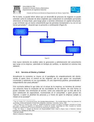 Universidad de Chile
                   Facultad de Ciencias Físicas y Matemáticas
                   Departamento de Ingeniería Industrial

                          Creación del Proceso de Atención de Requerimientos de Clientes Tarjeta Paris

Por lo tanto, se puede inferir ahora que un desarrollo de procesos de negocios se puede
entender como la evolución de ideas originales que evolucionan en actividades personales
(intensivas en know-how), para luego pasar a servicios (intensivas en capital estructural),
y que terminan con un nuevo conocimiento que las personas incorporarán a su vez en sus
tareas personales33, situación que se presenta a continuación (Figura 8).

        Desde el Servicio
      Personal intensivo en
     Know-How, dependiente
        de los Individuos



                                                   Hacia el Servicio basado
                                                   en Capital o Estructura




                                                                                                  Hacia la Producción de
                                                                                                  Servicios que dependen
                                                                                                       del Individuo




                                                          Figura 8


Este nuevo elemento de análisis sobre la generación y administración del conocimiento
que surge en la empresa, sobretodo en tiempos de cambios, se abordará en extenso más
adelante.


       II.3.     Servicio al Cliente y Calidad

Actualmente la economía se mueve en el paradigma de empoderamiento del cliente,
siendo él quien tiene el control en los negocios, por lo que quiere ser escuchado,
reconocido y satisfecho en sus necesidades, en una experiencia positiva, personalizada e
independiente del canal utilizado34.

Este escenario delinea lo que debe ser el actuar de la empresa, en términos de orientar
sus esfuerzos hacia la resolución de las necesidades de los clientes. De esta forma se
puede entender esta orientación al servicio, como una seducción que va más allá de la
pura satisfacción de expectativas, reconociendo en el consumidor a quien provee los
ingresos, a quien se destinan los procesos y a través de quien la empresa cumple su
misión en la sociedad35.

33
   Pág. 62. Sveiby, K.E. y The Konrad Group, Den Osynliga Balansräkningen – The Invisible Balance Sheet, Key Indicators for
Accounting, Control and Valuation of Know-How Companies. Ledarskap – Estocolmo, Suecia, 1989.
34
   Pág. 8. Moya, M., Profesor Guía: Zurita, G., Modelo de Atención al Cliente con Apoyo Tecnológico. Seminario de Prueba
para optar al Título de Ingeniero en Información y Control de Gestión, Universidad de Chile, Facultad de Ciencias
Económicas y Administrativas, Escuela de Sistemas de Información y Auditoria, 2004.
35
   Pág. 191. Bravo, J., Gestión de Procesos con Responsabilidad Social, desde la Mejora hasta el Rediseño. Editorial
Evolución S.A., Santiago de Chile, 2005.
Tesis de Grado                                                                                                        18
Master in Business Engineering
 
