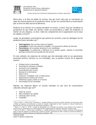 Universidad de Chile
                 Facultad de Ciencias Físicas y Matemáticas
                 Departamento de Ingeniería Industrial

                         Creación del Proceso de Atención de Requerimientos de Clientes Tarjeta Paris



Ahora bien, a la hora de hablar de servicio, hay que tener claro que su concepción no
sigue las mismas pautas de los productos físicos, ya que sus características y la percepción
que se tiene de ellos marcan la diferencia.

Producto de lo anterior no se puede parcializar el servicio, es decir, hay que considerar la
perspectiva de que todos son clientes, todos son proveedores y todos son productos al
interior de una empresa, es decir, todos los componentes de la organización son la base
de calidad y servicio36.

Luego, las principales características que poseen los servicios y que los distinguen de los
productos físicos normales son37:

     •    Heterogéneos: Dos servicios nunca son iguales.
     •    Intangibles: Si bien hay elementos tangibles, son ejecuciones difíciles de describir.
     •    Perecederos: No se pueden almacenar ni ser reutilizados.
     •    Inseparables: La producción y utilización no se pueden separar, además el consumidor
          participa activamente de la producción del servicio.

En este contexto, las empresas de servicios que han alcanzado éxito en sus operaciones
presentan factores comunes en sus estrategias, que se pueden resumir de la siguiente
manera:

     •    Enfoque hacia el consumidor.
     •    Desarrollo de relaciones confiables.
     •    Inversión en los empleados.
     •    Personalización del servicio.
     •    Manejo de la información.
     •    Marca Fuerte.
     •    Cobertura / visibilidad, estar en todas partes.
     •    Mejoramiento continuo del servicio.
     •    Administrar quejas y fallas en el servicio.
     •    Generosidad con la comunidad

Además, las empresas líderes en servicio coinciden en una serie de características
culturales comunes que son38:

     •    Visión de servicio.
     •    Altos estándares de calidad.
     •    Liderazgo sobre terreno.
     •    Integridad.

36
   Pág. 55. Bass, F., Profesor Guía: Frankhanel, E., Análisis FODA para el Servicio al Cliente. Seminario de Prueba para optar
al Título de Ingeniero en Información y Control de Gestión, Universidad de Chile, Facultad de Ciencias Económicas y
Administrativas, Escuela de Sistemas de Información y Auditoria, 1996.
37
   García, P. y Pino, H., IN71K – Gestión de Operaciones en la Industria de Servicios. Curso dictado en la Facultad de
Ciencias Físicas y Matemáticas de la Universidad de Chile, Departamento de Ingeniería Industrial, Primavera 2005.
38
   Pág. 70-73. Bass, F., Profesor Guía: Frankhanel, E., Análisis FODA para el Servicio al Cliente. Seminario de Prueba para
optar al Título de Ingeniero en Información y Control de Gestión, Universidad de Chile, Facultad de Ciencias Económicas y
Administrativas, Escuela de Sistemas de Información y Auditoria, 1996.
Tesis de Grado                                                                                                           19
Master in Business Engineering
 