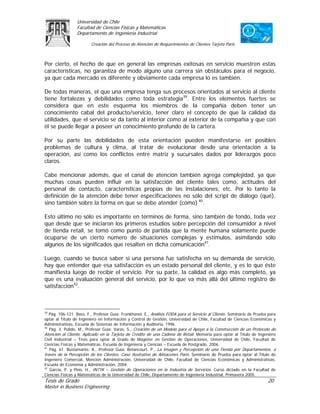 Universidad de Chile
                 Facultad de Ciencias Físicas y Matemáticas
                 Departamento de Ingeniería Industrial

                         Creación del Proceso de Atención de Requerimientos de Clientes Tarjeta Paris



Por cierto, el hecho de que en general las empresas exitosas en servicio muestren estas
características, no garantiza de modo alguno una carrera sin obstáculos para el negocio,
ya que cada mercado es diferente y obviamente cada empresa lo es también.

De todas maneras, el que una empresa tenga sus procesos orientados al servicio al cliente
tiene fortalezas y debilidades como toda estrategia39. Entre los elementos fuertes se
considera que en este esquema los miembros de la compañía deben tener un
conocimiento cabal del producto/servicio, tener claro el concepto de que la calidad da
utilidades, que el servicio se da tanto al interior como al exterior de la compañía y que con
él se puede llegar a poseer un conocimiento profundo de la cartera.

Por su parte las debilidades de esta orientación pueden manifestarse en posibles
problemas de cultura y clima, al tratar de evolucionar desde una orientación a la
operación, así como los conflictos entre matriz y sucursales dados por liderazgos poco
claros.

Cabe mencionar además, que el canal de atención también agrega complejidad, ya que
muchas cosas pueden influir en la satisfacción del cliente tales como, actitudes del
personal de contacto, características propias de las instalaciones, etc. Por lo tanto la
definición de la atención debe tener especificaciones no sólo del script de diálogo (qué),
sino también sobre la forma en que se debe atender (cómo) 40.

Esto último no sólo es importante en términos de forma, sino también de fondo, toda vez
que desde que se iniciaron los primeros estudios sobre percepción del consumidor a nivel
de tienda retail, se tomó como punto de partida que la mente humana solamente puede
ocuparse de un cierto número de situaciones complejas y estímulos, asimilando sólo
algunos de los significados que resalten en dicha comunicación41.

Luego, cuando se busca saber si una persona fue satisfecha en su demanda de servicio,
hay que entender que esa satisfacción es un estado personal del cliente, y es lo que éste
manifiesta luego de recibir el servicio. Por su parte, la calidad es algo más completo, ya
que es una evaluación general del servicio, por lo que va más allá del último registro de
satisfacción42.



39
   Pág. 106-121. Bass, F., Profesor Guía: Frankhanel, E., Análisis FODA para el Servicio al Cliente. Seminario de Prueba para
optar al Título de Ingeniero en Información y Control de Gestión, Universidad de Chile, Facultad de Ciencias Económicas y
Administrativas, Escuela de Sistemas de Información y Auditoria, 1996.
40
   Pág. 3. Pulido, M., Profesor Guía: Varas, S., Creación de un Modelo para el Apoyo a la Construcción de un Protocolo de
Atención al Cliente, Aplicado en la Tarjeta de Crédito de una Cadena de Retail. Memoria para optar al Título de Ingeniero
Civil Industrial – Tesis para optar al Grado de Magíster en Gestión de Operaciones, Universidad de Chile, Facultad de
Ciencias Físicas y Matemáticas, Escuela de Ingeniería y Ciencias – Escuela de Postgrado, 2006.
41
   Pág. 61. Bustamante, A., Profesor Guía: Betancourt, P., La Imagen y Percepción de una Tienda por Departamentos, a
través de la Percepción de los Clientes, Caso Ilustrativo de Almacenes París. Seminario de Prueba para optar al Título de
Ingeniero Comercial, Mención Administración, Universidad de Chile, Facultad de Ciencias Económicas y Administrativas,
Escuela de Economía y Administración, 2004.
42
   García, P. y Pino, H., IN71K – Gestión de Operaciones en la Industria de Servicios. Curso dictado en la Facultad de
Ciencias Físicas y Matemáticas de la Universidad de Chile, Departamento de Ingeniería Industrial, Primavera 2005.
Tesis de Grado                                                                                                          20
Master in Business Engineering
 