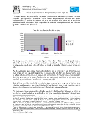 Universidad de Chile
                 Facultad de Ciencias Físicas y Matemáticas
                 Departamento de Ingeniería Industrial

                         Creación del Proceso de Atención de Requerimientos de Clientes Tarjeta Paris

De hecho, resulta difícil encontrar resultados contundentes sobre satisfacción de servicios
recibidos que muestren diferencias según alguna segmentación, excepto por grupo
socioeconómico43, donde es posible ver que los estratos más altos de la población
muestran mayor impaciencia ante un proceso de atención de requerimientos, tal como se
grafica a continuación (Cuadro 3).


                                    Tasa de Satisfacción Post Atención
             90%
             80%
             70%
             60%
             50%                                                                                     ABC1
             40%                                                                                     C2-C3-D
             30%
             20%
             10%
              0%
                              Enojo                Indiferencia             Satisfacción

                                                         Cuadro 3


Por otra parte, como se mencionó en el punto referente a retail, una tienda puede evocar
diferentes experiencias y emociones a distintos clientes44, lo que también influye en la
predisposición con la que éste enfrenta a la tienda y todas las relaciones que tenga con
ella.

Así, la evaluación que realiza finalmente el cliente de la empresa, y las diferencias que
ésta tenga con sus expectativas previas, es fundamental a la hora de dilucidar cómo será
la futura relación entre ambos, si es que ésta se mantiene. Al mismo tiempo, la evaluación
de estos procesos es la piedra fundamental de experiencia que tiene la compañía para
construir una relación con sus clientes y conocerlos mejor.

Esto último también señala lo importante que es para una empresa enfrentar esta
relación, anticipándose a los requerimientos de los clientes y tratando de no dejar espacio
a que éste se forme una mala imagen que influencie percepciones futuras.

Por otra parte, la compañía debe entender que la prestación del servicio que se ofrece a
los clientes se ve limitada a la cantidad de personal capacitado disponible45, lo que hace
43
  Pág. 9 y 10. Pulido, M., Profesor Guía: Varas, S., Creación de un Modelo para el Apoyo a la Construcción de un Protocolo
de Atención al Cliente, Aplicado en la Tarjeta de Crédito de una Cadena de Retail. Memoria para optar al Título de Ingeniero
Civil Industrial – Tesis para optar al Grado de Magíster en Gestión de Operaciones, Universidad de Chile, Facultad de
Ciencias Físicas y Matemáticas, Escuela de Ingeniería y Ciencias – Escuela de Postgrado, 2006.
44
   Pág. 36. Rodríguez, C., Profesor Guía: Olavarrieta, S., Personalidad, Experiencias e Imagen de Marcas de Retail. Seminario
de Prueba para optar al Título de Ingeniero Comercial, Mención Administración, Universidad de Chile, Facultad de Ciencias
Económicas y Administrativas, Escuela de Economía y Administración, 2003.
45
   Pág. 77. Bustamante, A., Profesor Guía: Betancourt, P., La Imagen y Percepción de una Tienda por Departamentos, a
través de la Percepción de los Clientes, Caso Ilustrativo de Almacenes París. Seminario de Prueba para optar al Título de
Tesis de Grado                                                                                                          21
Master in Business Engineering
 
