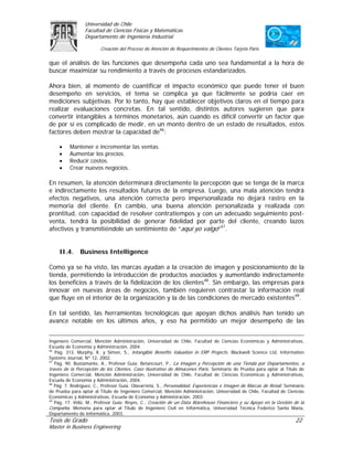 Universidad de Chile
                 Facultad de Ciencias Físicas y Matemáticas
                 Departamento de Ingeniería Industrial

                         Creación del Proceso de Atención de Requerimientos de Clientes Tarjeta Paris

que el análisis de las funciones que desempeña cada uno sea fundamental a la hora de
buscar maximizar su rendimiento a través de procesos estandarizados.

Ahora bien, al momento de cuantificar el impacto económico que puede tener el buen
desempeño en servicios, el tema se complica ya que fácilmente se podría caer en
mediciones subjetivas. Por lo tanto, hay que establecer objetivos claros en el tiempo para
realizar evaluaciones concretas. En tal sentido, distintos autores sugieren que para
convertir intangibles a términos monetarios, aún cuando es difícil convertir un factor que
de por sí es complicado de medir, en un monto dentro de un estado de resultados, estos
factores deben mostrar la capacidad de46:

     •    Mantener e incrementar las ventas.
     •    Aumentar los precios.
     •    Reducir costos.
     •    Crear nuevos negocios.

En resumen, la atención determinará directamente la percepción que se tenga de la marca
e indirectamente los resultados futuros de la empresa. Luego, una mala atención tendrá
efectos negativos, una atención correcta pero impersonalizada no dejará rastro en la
memoria del cliente. En cambio, una buena atención personalizada y realizada con
prontitud, con capacidad de resolver contratiempos y con un adecuado seguimiento post-
venta, tendrá la posibilidad de generar fidelidad por parte del cliente, creando lazos
afectivos y transmitiéndole un sentimiento de “aquí yo valgo”47.


     II.4.     Business Intelligence

Como ya se ha visto, las marcas ayudan a la creación de imagen y posicionamiento de la
tienda, permitiendo la introducción de productos asociados y aumentando indirectamente
los beneficios a través de la fidelización de los clientes48. Sin embargo, las empresas para
innovar en nuevas áreas de negocios, también requieren contrastar la información real
que fluye en el interior de la organización y la de las condiciones de mercado existentes49.

En tal sentido, las herramientas tecnológicas que apoyan dichos análisis han tenido un
avance notable en los últimos años, y eso ha permitido un mejor desempeño de las


Ingeniero Comercial, Mención Administración, Universidad de Chile, Facultad de Ciencias Económicas y Administrativas,
Escuela de Economía y Administración, 2004.
46
   Pág. 313. Murphy, K. y Simon, S., Intangible Benefits Valuation in ERP Projects. Blackwell Science Ltd, Information
Systems Journal, Nº 12, 2002.
47
   Pág. 90. Bustamante, A., Profesor Guía: Betancourt, P., La Imagen y Percepción de una Tienda por Departamentos, a
través de la Percepción de los Clientes, Caso Ilustrativo de Almacenes París. Seminario de Prueba para optar al Título de
Ingeniero Comercial, Mención Administración, Universidad de Chile, Facultad de Ciencias Económicas y Administrativas,
Escuela de Economía y Administración, 2004.
48
   Pág. 7. Rodríguez, C., Profesor Guía: Olavarrieta, S., Personalidad, Experiencias e Imagen de Marcas de Retail. Seminario
de Prueba para optar al Título de Ingeniero Comercial, Mención Administración, Universidad de Chile, Facultad de Ciencias
Económicas y Administrativas, Escuela de Economía y Administración, 2003.
49
   Pág. 17. Véliz, M., Profesor Guía: Reyes, C., Creación de un Data Warehouse Financiero y su Apoyo en la Gestión de la
Compañía. Memoria para optar al Título de Ingeniero Civil en Informática, Universidad Técnica Federico Santa María,
Departamento de Informática, 2003.
Tesis de Grado                                                                                                         22
Master in Business Engineering
 