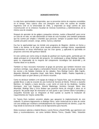 AGRADECIMIENTOS


La vida tiene oportunidades inesperadas, que se presentan detrás de esquinas escondidas
en el tiempo. Hace catorce años con amargura veía rotos mis sueños de estudiar
Ingeniería Civil en la Universidad de Chile, y emprendía un largo camino de auto
reconstrucción en la entonces Facultad de Ciencias Económicas y Administrativas de la
misma casa de estudios.

Después de aprender de los golpes y pequeñas victorias, vuelvo a Beaucheff, para cerrar
un ciclo de mi vida, no sólo obteniendo un título de esta Facultad, sino también probando
que los sueños por simples e infantiles que parezcan, siempre se pueden hacer realidad
cuando uno pone corazón, coraje, ánimo, fuerza y voluntad.

Esa fue la oportunidad que me brindó este programa de Magíster, distinto en forma y
fondo a los demás, la de dejar atrás deudas pendientes conmigo mismo, expandiendo
conocimientos en áreas informáticas que me eran ajenas, y aplicando lo aprendido en
proyectos concretos del quehacer laboral.

En este camino por cierto estoy en deuda de gratitud con mucha gente, partiendo por mi
aliado principal en el desarrollo del proyecto, mi condiscípulo y amigo Rodrigo Capetillo,
quien es responsable de la mayoría del componente tecnológico del desarrollo y de
muchas ideas en su diseño.

También se hace necesario mencionar al grupo de personas que también iniciaron esta
aventura conmigo, cuya alegría y camaradería hicieron más gratas las largas jornadas de
los viernes y las heladas mañanas de los sábados. Para Rodrigo Castro, Aldo Caprile,
Alejandro Mutinelli, Jacqueline Lloyd, Julio Neira, Rodrigo Valdés, Paulina Sepúlveda y
Leonardo López un gran abrazo y un sincero recuerdo.

Como no destacar también a mi equipo de trabajo en Tarjeta Paris, que en definitiva hizo
posible llevar a cabo la creación de una Central de Servicio al Cliente. Primero a Jeanette
Martínez, mi Subjefa y mano derecha, y por cierto al resto de los Analistas, Carolina
Henríquez, José Luis Espinoza, Ximena Madariaga, Verónica Carvajal, María José
Ahumada, Rodrigo Silva y Erica Andaur que pusieron horas de energía e ideas en el
proyecto. No puedo dejar de mencionar en este punto a que Carmen Gloria Fuenzalida y
Jacqueline Acevedo que se integraron al final cuando se asumió la resolución de
requerimientos de Tarjeta Jumbo Más.

En Tarjeta Paris también encontré aliados que apoyaron la implementación de este
rediseño. El primero lógicamente es Rodrigo Flores, autor intelectual de la idea de contar
con una unidad que resolviera centralizadamente los requerimientos de clientes, y que me
trajo desde la Gerencia de Crédito a la de Operaciones para hacerlo.

Debo reconocer además a Gabriel Álvarez, Loreto Porras y David Pinilla, que aportaron con
ideas y recomendaciones; así como también Mónica Torres, Claudia Téllez, Sebastián
 
