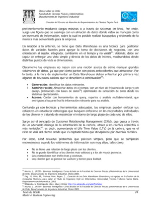 Universidad de Chile
                 Facultad de Ciencias Físicas y Matemáticas
                 Departamento de Ingeniería Industrial

                         Creación del Proceso de Atención de Requerimientos de Clientes Tarjeta Paris

preferentemente mediante cargas masivas o a través de sistemas en línea. Por ende,
surge una figura que se asemeja con un almacén de datos dónde éstos se manejan como
un inventario de información, sobre la cual es posible realizar búsquedas y ordenarla de la
manera más conveniente para la empresa.

En relación a lo anterior, se tiene que Data Warehouse es una técnica para gestionar
datos de variadas fuentes para apoyar la toma de decisiones de negocios, con una
orientación al sujeto, integrada, cambiante en el tiempo y no volátil53. Además, debe ser
capaz de entregar una vista simple y directa de los datos de interés, mostrándolos desde
distintos puntos de vista o dimensiones.

Claramente las empresas no nacen con una noción acerca de cómo manejar grandes
volúmenes de datos, ya que por cierto parten con pocos antecedentes que almacenar. Por
lo tanto, a la hora de implementar un Data Warehouse deben enfrentar por primera vez
algunos de los pasos básicos que se describen a continuación54:

     •    Generación: Identificar los datos relevantes.
     •    Administración: Almacenar datos en el tiempo, con un nivel de frecuencia de carga y con
          querys (interacción con bases de datos55) optimizados de extracción de datos desde los
          sistemas operacionales.
     •    Acceso: Contar con herramientas de query, reportes o análisis multidimensional, que
          entreguen al usuario final la información relevante para su análisis.

Contando ya con técnicas y herramientas adecuadas, las empresas pueden enfocar sus
esfuerzos en establecer estrategias que busquen enfocarse en las necesidades individuales
de los clientes y tratando de maximizar el retorno de largo plazo de cada uno de ellos.

Surge así el concepto de Customer Relationship Management (CRM), que busca a través
de un adecuado manejo de la información de la cartera, atraer a los clientes correctos o
más rentables56, es decir, aumentando el Life Time Value (LTV) de la cartera, que es el
ciclo de vida del cliente desde que es captado hasta que desaparece por diversas razones.

Por ende, CRM resuelve problemas que parecen simples, pero que se complican
enormemente cuando los volúmenes de información son muy altos, tales como:

     •    No se tiene una relación de largo plazo con los clientes.
     •    No se puede identificar a los clientes más valiosos y a los de mayor potencial.
     •    Las promociones son inefectivas y costosas.
     •    Los clientes por lo general no vuelven y tienen poca lealtad.



53
   Aburto, L., IN78J – Business Intelligence. Curso dictado en la Facultad de Ciencias Físicas y Matemáticas de la Universidad
de Chile, Departamento de Ingeniería Industrial, Otoño 2005.
54
   Pág. 10. Véliz, M., Profesor Guía: Reyes, C., Creación de un Data Warehouse Financiero y su Apoyo en la Gestión de la
Compañía. Memoria para optar al Título de Ingeniero Civil en Informática, Universidad Técnica Federico Santa María,
Departamento de Informática, 2003.
55
   Wikipedia, la Enciclopedia Libre, Query String. http://es.wikipedia.org/wiki/Portada/
56
   Aburto, L., IN78J – Business Intelligence. Curso dictado en la Facultad de Ciencias Físicas y Matemáticas de la Universidad
de Chile, Departamento de Ingeniería Industrial, Otoño 2005.
Tesis de Grado                                                                                                           24
Master in Business Engineering
 